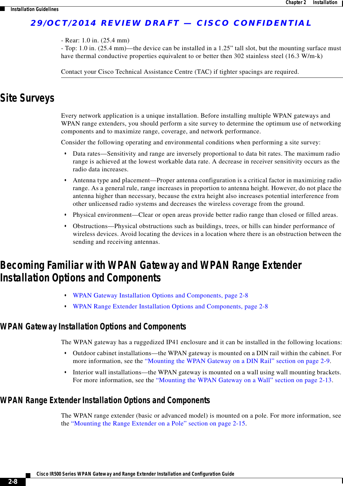 29/OCT/2014 REVIEW DRAFT — CISCO CONFIDENTIAL2-8Cisco IR500 Series WPAN Gateway and Range Extender Installation and Configuration Guide  Chapter 2      Installation Installation Guidelines- Rear: 1.0 in. (25.4 mm) - Top: 1.0 in. (25.4 mm)—the device can be installed in a 1.25” tall slot, but the mounting surface must have thermal conductive properties equivalent to or better then 302 stainless steel (16.3 W/m-k)  Contact your Cisco Technical Assistance Centre (TAC) if tighter spacings are required.Site SurveysEvery network application is a unique installation. Before installing multiple WPAN gateways and WPAN range extenders, you should perform a site survey to determine the optimum use of networking components and to maximize range, coverage, and network performance.Consider the following operating and environmental conditions when performing a site survey:  • Data rates—Sensitivity and range are inversely proportional to data bit rates. The maximum radio range is achieved at the lowest workable data rate. A decrease in receiver sensitivity occurs as the radio data increases.  • Antenna type and placement—Proper antenna configuration is a critical factor in maximizing radio range. As a general rule, range increases in proportion to antenna height. However, do not place the antenna higher than necessary, because the extra height also increases potential interference from other unlicensed radio systems and decreases the wireless coverage from the ground.  • Physical environment—Clear or open areas provide better radio range than closed or filled areas.  • Obstructions—Physical obstructions such as buildings, trees, or hills can hinder performance of wireless devices. Avoid locating the devices in a location where there is an obstruction between the sending and receiving antennas.Becoming Familiar with WPAN Gateway and WPAN Range Extender Installation Options and Components  • WPAN Gateway Installation Options and Components, page 2-8  • WPAN Range Extender Installation Options and Components, page 2-8WPAN Gateway Installation Options and ComponentsThe WPAN gateway has a ruggedized IP41 enclosure and it can be installed in the following locations:  • Outdoor cabinet installations—the WPAN gateway is mounted on a DIN rail within the cabinet. For more information, see the “Mounting the WPAN Gateway on a DIN Rail” section on page 2-9.  • Interior wall installations—the WPAN gateway is mounted on a wall using wall mounting brackets. For more information, see the “Mounting the WPAN Gateway on a Wall” section on page 2-13.WPAN Range Extender Installation Options and ComponentsThe WPAN range extender (basic or advanced model) is mounted on a pole. For more information, see the “Mounting the Range Extender on a Pole” section on page 2-15.