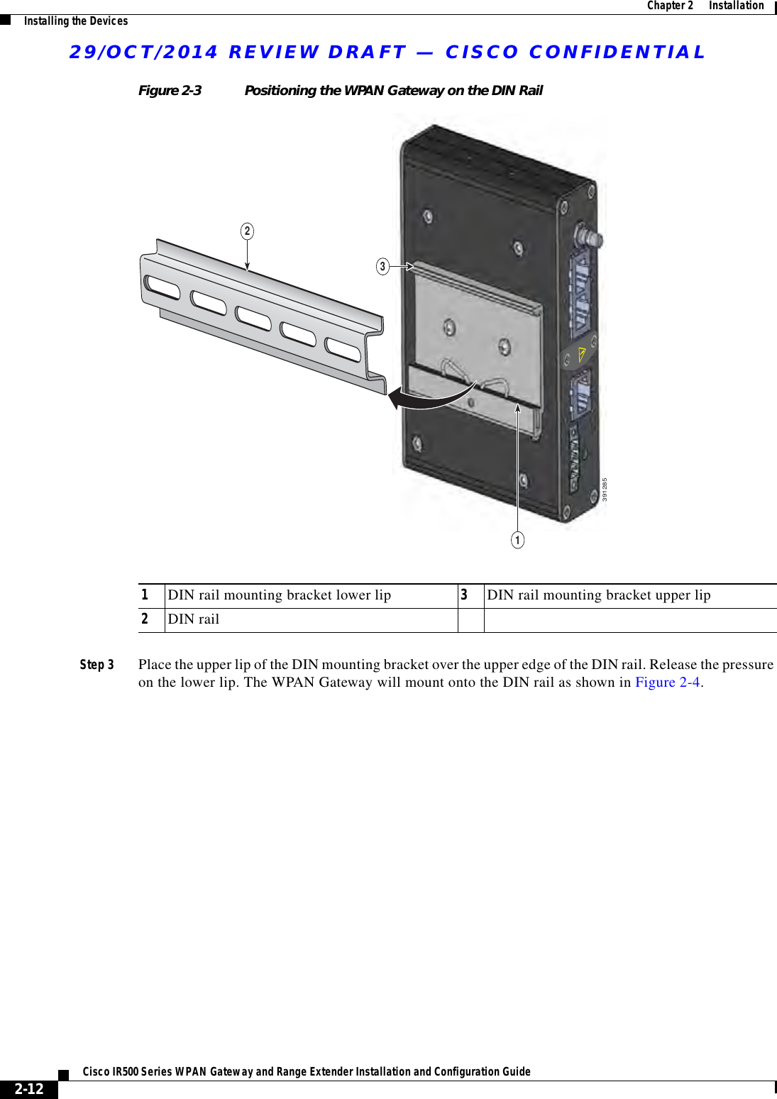 29/OCT/2014 REVIEW DRAFT — CISCO CONFIDENTIAL2-12Cisco IR500 Series WPAN Gateway and Range Extender Installation and Configuration Guide  Chapter 2      Installation Installing the DevicesFigure 2-3 Positioning the WPAN Gateway on the DIN Rail1339128521DIN rail mounting bracket lower lip 3DIN rail mounting bracket upper lip2DIN railStep 3 Place the upper lip of the DIN mounting bracket over the upper edge of the DIN rail. Release the pressure on the lower lip. The WPAN Gateway will mount onto the DIN rail as shown in Figure 2-4.