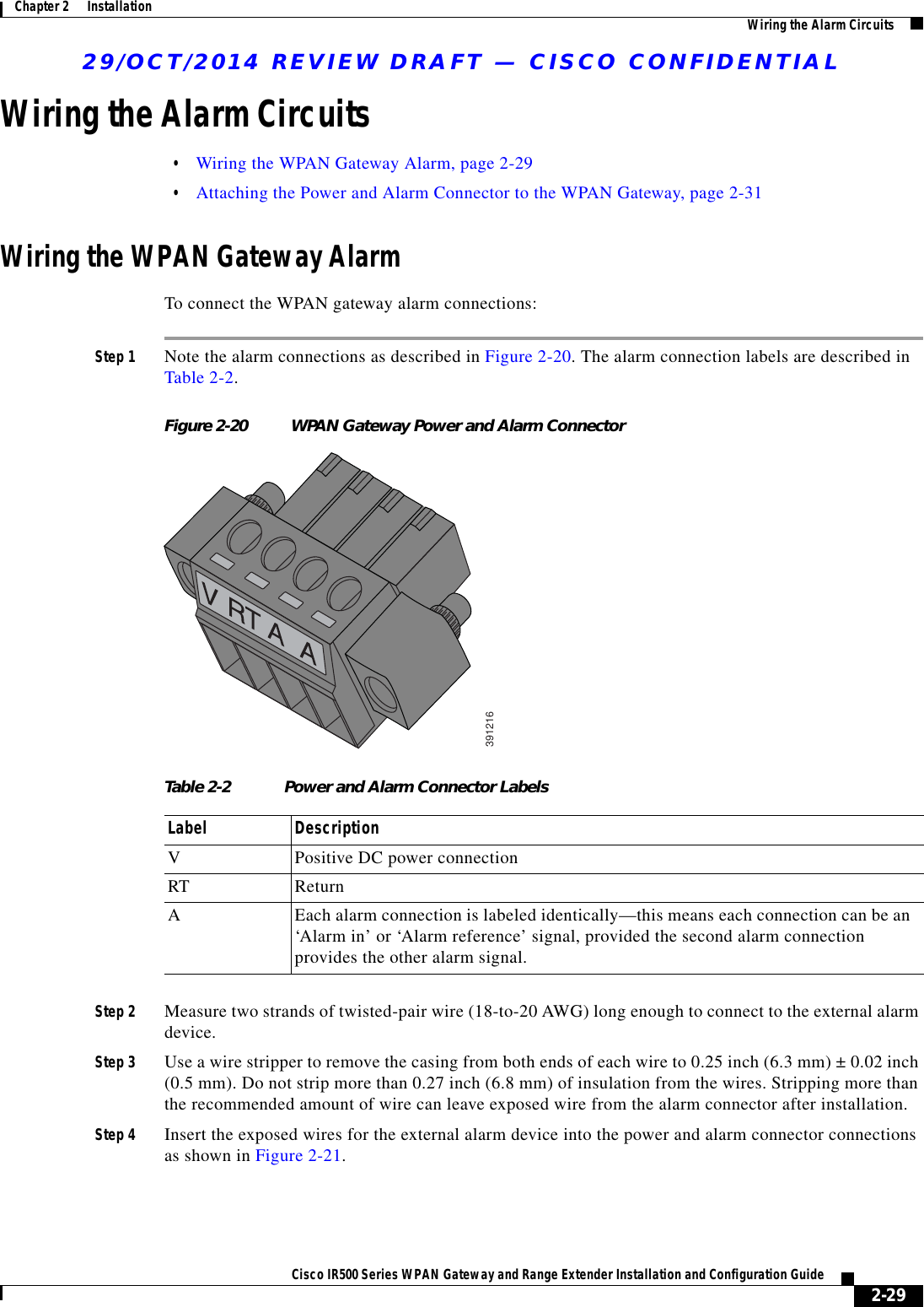 29/OCT/2014 REVIEW DRAFT — CISCO CONFIDENTIAL2-29Cisco IR500 Series WPAN Gateway and Range Extender Installation and Configuration Guide Chapter 2      Installation Wiring the Alarm CircuitsWiring the Alarm Circuits  • Wiring the WPAN Gateway Alarm, page 2-29  • Attaching the Power and Alarm Connector to the WPAN Gateway, page 2-31Wiring the WPAN Gateway AlarmTo connect the WPAN gateway alarm connections:Step 1 Note the alarm connections as described in Figure 2-20. The alarm connection labels are described in Table 2-2.Figure 2-20 WPAN Gateway Power and Alarm Connector391216Table 2-2 Power and Alarm Connector LabelsLabel DescriptionVPositive DC power connectionRT ReturnAEach alarm connection is labeled identically—this means each connection can be an ‘Alarm in’ or ‘Alarm reference’ signal, provided the second alarm connection provides the other alarm signal.Step 2 Measure two strands of twisted-pair wire (18-to-20 AWG) long enough to connect to the external alarm device.Step 3 Use a wire stripper to remove the casing from both ends of each wire to 0.25 inch (6.3 mm) ± 0.02 inch (0.5 mm). Do not strip more than 0.27 inch (6.8 mm) of insulation from the wires. Stripping more than the recommended amount of wire can leave exposed wire from the alarm connector after installation.Step 4 Insert the exposed wires for the external alarm device into the power and alarm connector connections as shown in Figure 2-21.