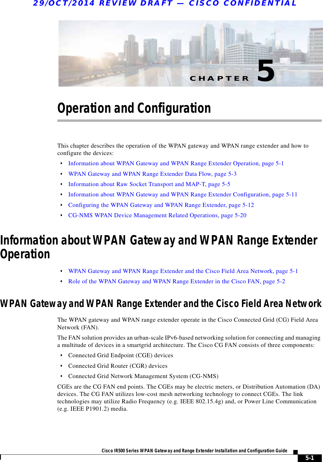 CHAPTER29/OCT/2014 REVIEW DRAFT — CISCO CONFIDENTIAL5-1Cisco IR500 Series WPAN Gateway and Range Extender Installation and Configuration Guide 5Operation and ConfigurationThis chapter describes the operation of the WPAN gateway and WPAN range extender and how to configure the devices:  • Information about WPAN Gateway and WPAN Range Extender Operation, page 5-1  • WPAN Gateway and WPAN Range Extender Data Flow, page 5-3  • Information about Raw Socket Transport and MAP-T, page 5-5  • Information about WPAN Gateway and WPAN Range Extender Configuration, page 5-11  • Configuring the WPAN Gateway and WPAN Range Extender, page 5-12  • CG-NMS WPAN Device Management Related Operations, page 5-20Information about WPAN Gateway and WPAN Range Extender Operation  • WPAN Gateway and WPAN Range Extender and the Cisco Field Area Network, page 5-1  • Role of the WPAN Gateway and WPAN Range Extender in the Cisco FAN, page 5-2WPAN Gateway and WPAN Range Extender and the Cisco Field Area NetworkThe WPAN gateway and WPAN range extender operate in the Cisco Connected Grid (CG) Field Area Network (FAN). The FAN solution provides an urban-scale IPv6-based networking solution for connecting and managing a multitude of devices in a smartgrid architecture. The Cisco CG FAN consists of three components:  • Connected Grid Endpoint (CGE) devices  • Connected Grid Router (CGR) devices  • Connected Grid Network Management System (CG-NMS)CGEs are the CG FAN end points. The CGEs may be electric meters, or Distribution Automation (DA) devices. The CG FAN utilizes low-cost mesh networking technology to connect CGEs. The link technologies may utilize Radio Frequency (e.g. IEEE 802.15.4g) and, or Power Line Communication (e.g. IEEE P1901.2) media.