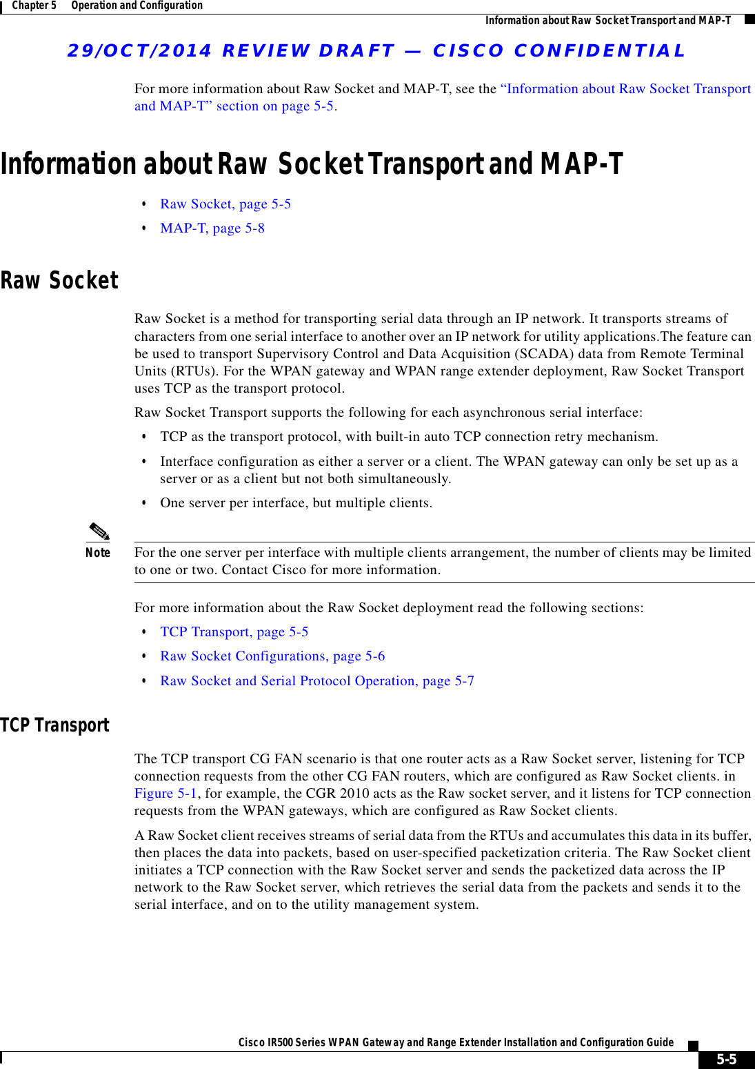 29/OCT/2014 REVIEW DRAFT — CISCO CONFIDENTIAL5-5Cisco IR500 Series WPAN Gateway and Range Extender Installation and Configuration Guide Chapter 5      Operation and Configuration Information about Raw Socket Transport and MAP-TFor more information about Raw Socket and MAP-T, see the “Information about Raw Socket Transport and MAP-T” section on page 5-5.Information about Raw Socket Transport and MAP-T  • Raw Socket, page 5-5  • MAP-T, page 5-8Raw SocketRaw Socket is a method for transporting serial data through an IP network. It transports streams of characters from one serial interface to another over an IP network for utility applications.The feature can be used to transport Supervisory Control and Data Acquisition (SCADA) data from Remote Terminal Units (RTUs). For the WPAN gateway and WPAN range extender deployment, Raw Socket Transport uses TCP as the transport protocol.Raw Socket Transport supports the following for each asynchronous serial interface:  • TCP as the transport protocol, with built-in auto TCP connection retry mechanism.  • Interface configuration as either a server or a client. The WPAN gateway can only be set up as a server or as a client but not both simultaneously.  • One server per interface, but multiple clients.Note For the one server per interface with multiple clients arrangement, the number of clients may be limited to one or two. Contact Cisco for more information.For more information about the Raw Socket deployment read the following sections:  • TCP Transport, page 5-5  • Raw Socket Configurations, page 5-6  • Raw Socket and Serial Protocol Operation, page 5-7TCP TransportThe TCP transport CG FAN scenario is that one router acts as a Raw Socket server, listening for TCP connection requests from the other CG FAN routers, which are configured as Raw Socket clients. in Figure 5-1, for example, the CGR 2010 acts as the Raw socket server, and it listens for TCP connection requests from the WPAN gateways, which are configured as Raw Socket clients.A Raw Socket client receives streams of serial data from the RTUs and accumulates this data in its buffer, then places the data into packets, based on user-specified packetization criteria. The Raw Socket client initiates a TCP connection with the Raw Socket server and sends the packetized data across the IP network to the Raw Socket server, which retrieves the serial data from the packets and sends it to the serial interface, and on to the utility management system.