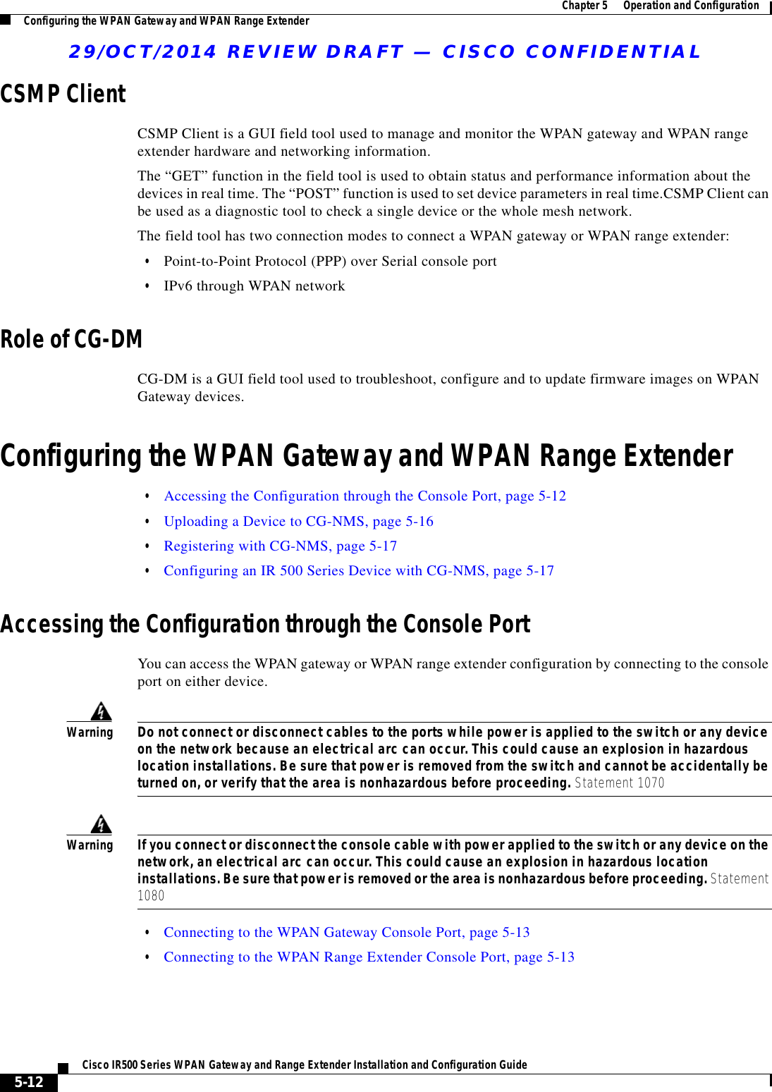 29/OCT/2014 REVIEW DRAFT — CISCO CONFIDENTIAL5-12Cisco IR500 Series WPAN Gateway and Range Extender Installation and Configuration Guide  Chapter 5      Operation and Configuration Configuring the WPAN Gateway and WPAN Range ExtenderCSMP ClientCSMP Client is a GUI field tool used to manage and monitor the WPAN gateway and WPAN range extender hardware and networking information. The “GET” function in the field tool is used to obtain status and performance information about the devices in real time. The “POST” function is used to set device parameters in real time.CSMP Client can be used as a diagnostic tool to check a single device or the whole mesh network. The field tool has two connection modes to connect a WPAN gateway or WPAN range extender:  • Point-to-Point Protocol (PPP) over Serial console port  • IPv6 through WPAN networkRole of CG-DMCG-DM is a GUI field tool used to troubleshoot, configure and to update firmware images on WPAN Gateway devices.Configuring the WPAN Gateway and WPAN Range Extender  • Accessing the Configuration through the Console Port, page 5-12  • Uploading a Device to CG-NMS, page 5-16  • Registering with CG-NMS, page 5-17  • Configuring an IR 500 Series Device with CG-NMS, page 5-17Accessing the Configuration through the Console PortYou can access the WPAN gateway or WPAN range extender configuration by connecting to the console port on either device.WarningDo not connect or disconnect cables to the ports while power is applied to the switch or any device on the network because an electrical arc can occur. This could cause an explosion in hazardous location installations. Be sure that power is removed from the switch and cannot be accidentally be turned on, or verify that the area is nonhazardous before proceeding. Statement 1070WarningIf you connect or disconnect the console cable with power applied to the switch or any device on the network, an electrical arc can occur. This could cause an explosion in hazardous location installations. Be sure that power is removed or the area is nonhazardous before proceeding. Statement 1080  • Connecting to the WPAN Gateway Console Port, page 5-13  • Connecting to the WPAN Range Extender Console Port, page 5-13
