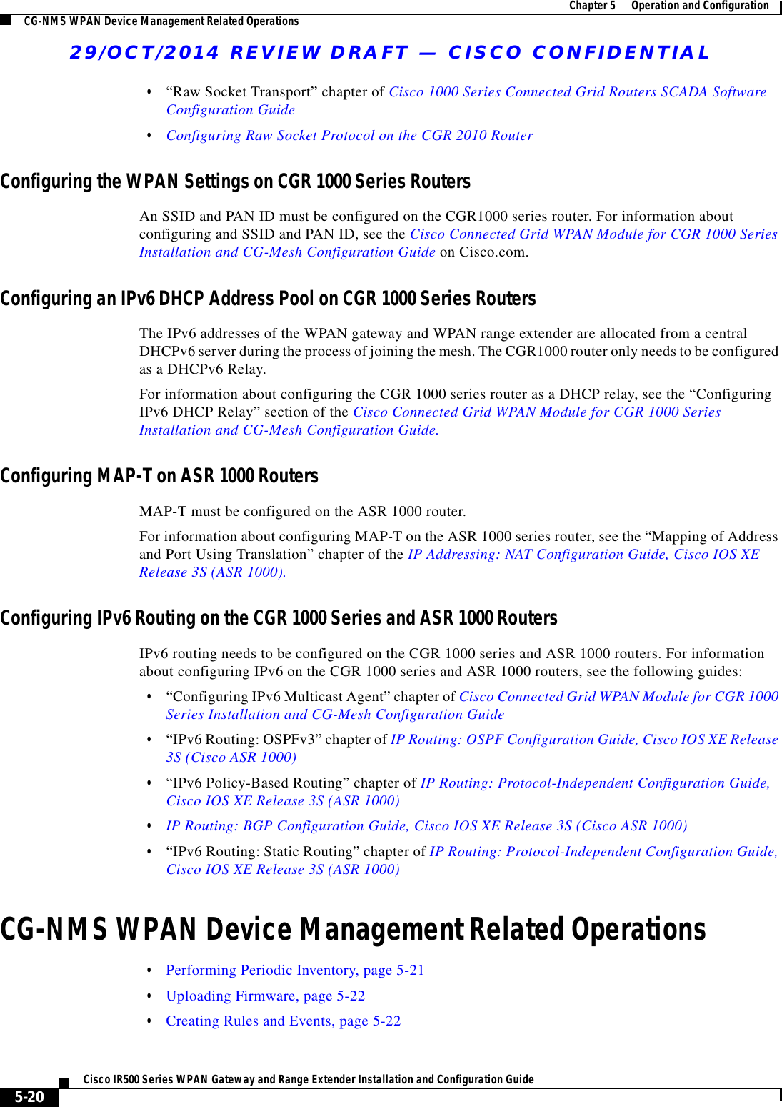 29/OCT/2014 REVIEW DRAFT — CISCO CONFIDENTIAL5-20Cisco IR500 Series WPAN Gateway and Range Extender Installation and Configuration Guide  Chapter 5      Operation and Configuration CG-NMS WPAN Device Management Related Operations  • “Raw Socket Transport” chapter of Cisco 1000 Series Connected Grid Routers SCADA Software Configuration Guide  • Configuring Raw Socket Protocol on the CGR 2010 RouterConfiguring the WPAN Settings on CGR 1000 Series RoutersAn SSID and PAN ID must be configured on the CGR1000 series router. For information about configuring and SSID and PAN ID, see the Cisco Connected Grid WPAN Module for CGR 1000 Series Installation and CG-Mesh Configuration Guide on Cisco.com.Configuring an IPv6 DHCP Address Pool on CGR 1000 Series RoutersThe IPv6 addresses of the WPAN gateway and WPAN range extender are allocated from a central DHCPv6 server during the process of joining the mesh. The CGR1000 router only needs to be configured as a DHCPv6 Relay.For information about configuring the CGR 1000 series router as a DHCP relay, see the “Configuring IPv6 DHCP Relay” section of the Cisco Connected Grid WPAN Module for CGR 1000 Series Installation and CG-Mesh Configuration Guide.Configuring MAP-T on ASR 1000 RoutersMAP-T must be configured on the ASR 1000 router.For information about configuring MAP-T on the ASR 1000 series router, see the “Mapping of Address and Port Using Translation” chapter of the IP Addressing: NAT Configuration Guide, Cisco IOS XE Release 3S (ASR 1000).Configuring IPv6 Routing on the CGR 1000 Series and ASR 1000 RoutersIPv6 routing needs to be configured on the CGR 1000 series and ASR 1000 routers. For information about configuring IPv6 on the CGR 1000 series and ASR 1000 routers, see the following guides:  • “Configuring IPv6 Multicast Agent” chapter of Cisco Connected Grid WPAN Module for CGR 1000 Series Installation and CG-Mesh Configuration Guide  • “IPv6 Routing: OSPFv3” chapter of IP Routing: OSPF Configuration Guide, Cisco IOS XE Release 3S (Cisco ASR 1000)  • “IPv6 Policy-Based Routing” chapter of IP Routing: Protocol-Independent Configuration Guide, Cisco IOS XE Release 3S (ASR 1000)  • IP Routing: BGP Configuration Guide, Cisco IOS XE Release 3S (Cisco ASR 1000)  • “IPv6 Routing: Static Routing” chapter of IP Routing: Protocol-Independent Configuration Guide, Cisco IOS XE Release 3S (ASR 1000)CG-NMS WPAN Device Management Related Operations  • Performing Periodic Inventory, page 5-21  • Uploading Firmware, page 5-22  • Creating Rules and Events, page 5-22