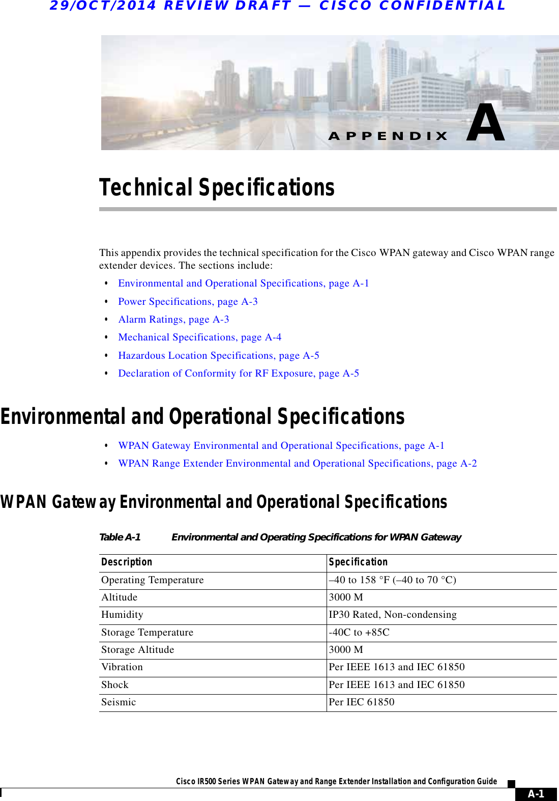 A-1Cisco IR500 Series WPAN Gateway and Range Extender Installation and Configuration Guide APPENDIX29/OCT/2014 REVIEW DRAFT — CISCO CONFIDENTIALATechnical SpecificationsThis appendix provides the technical specification for the Cisco WPAN gateway and Cisco WPAN range extender devices. The sections include:  • Environmental and Operational Specifications, page A-1  • Power Specifications, page A-3  • Alarm Ratings, page A-3  • Mechanical Specifications, page A-4  • Hazardous Location Specifications, page A-5  • Declaration of Conformity for RF Exposure, page A-5Environmental and Operational Specifications  • WPAN Gateway Environmental and Operational Specifications, page A-1  • WPAN Range Extender Environmental and Operational Specifications, page A-2WPAN Gateway Environmental and Operational SpecificationsTable A-1 Environmental and Operating Specifications for WPAN Gateway Description SpecificationOperating Temperature –40 to 158 °F (–40 to 70 °C)Altitude 3000 MHumidity IP30 Rated, Non-condensingStorage Temperature -40C to +85CStorage Altitude 3000 MVibration Per IEEE 1613 and IEC 61850Shock Per IEEE 1613 and IEC 61850Seismic Per IEC 61850