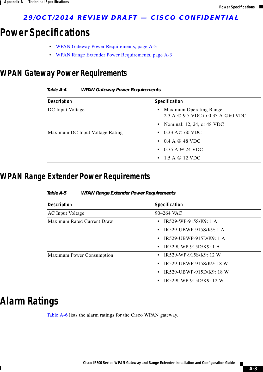 29/OCT/2014 REVIEW DRAFT — CISCO CONFIDENTIALA-3Cisco IR500 Series WPAN Gateway and Range Extender Installation and Configuration Guide Appendix A      Technical Specifications Power SpecificationsPower Specifications  • WPAN Gateway Power Requirements, page A-3  • WPAN Range Extender Power Requirements, page A-3WPAN Gateway Power RequirementsTable A-4 WPAN Gateway Power Requirements Description SpecificationDC Input Voltage   • Maximum Operating Range: 2.3 A @ 9.5 VDC to 0.33 A @60 VDC  • Nominal: 12, 24, or 48 VDCMaximum DC Input Voltage Rating   • 0.33 A@ 60 VDC  • 0.4 A @ 48 VDC   • 0.75 A @ 24 VDC   • 1.5 A @ 12 VDCWPAN Range Extender Power RequirementsTable A-5 WPAN Range Extender Power Requirements Description SpecificationAC Input Voltage 90–264 VACMaximum Rated Current Draw   • IR529-WP-915S/K9: 1 A  • IR529-UBWP-915S/K9: 1 A  • IR529-UBWP-915D/K9: 1 A  • IR529UWP-915D/K9: 1 AMaximum Power Consumption   • IR529-WP-915S/K9: 12 W  • IR529-UBWP-915S/K9: 18 W  • IR529-UBWP-915D/K9: 18 W  • IR529UWP-915D/K9: 12 WAlarm RatingsTable A-6 lists the alarm ratings for the Cisco WPAN gateway.