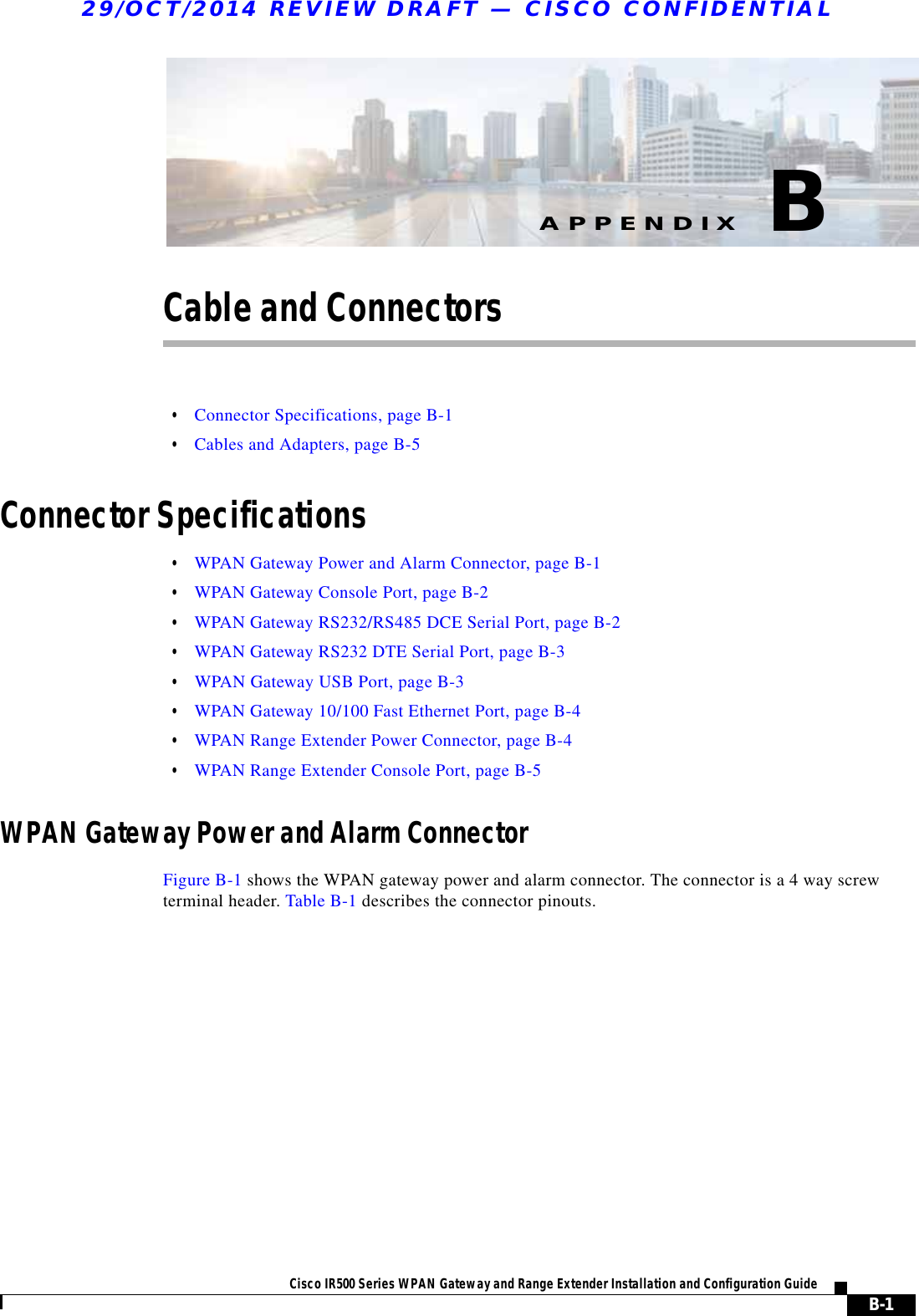 B-1Cisco IR500 Series WPAN Gateway and Range Extender Installation and Configuration Guide APPENDIX29/OCT/2014 REVIEW DRAFT — CISCO CONFIDENTIALBCable and Connectors  • Connector Specifications, page B-1  • Cables and Adapters, page B-5Connector Specifications  • WPAN Gateway Power and Alarm Connector, page B-1  • WPAN Gateway Console Port, page B-2  • WPAN Gateway RS232/RS485 DCE Serial Port, page B-2  • WPAN Gateway RS232 DTE Serial Port, page B-3  • WPAN Gateway USB Port, page B-3  • WPAN Gateway 10/100 Fast Ethernet Port, page B-4  • WPAN Range Extender Power Connector, page B-4  • WPAN Range Extender Console Port, page B-5WPAN Gateway Power and Alarm ConnectorFigure B-1 shows the WPAN gateway power and alarm connector. The connector is a 4 way screw terminal header. Table B-1 describes the connector pinouts.