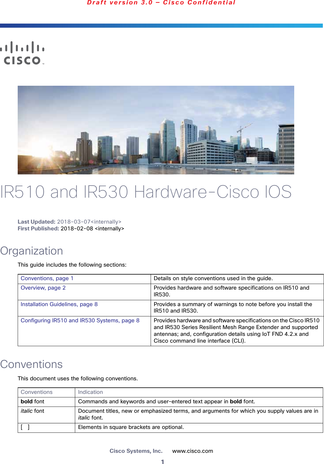 1Cisco Systems, Inc.      www.cisco.comDraft version 3.0 — Cisco ConfidentialIR510 and IR530 Hardware-Cisco IOSLast Updated: 2018-03-07&lt;internally&gt;First Published: 2018-02-08 &lt;internally&gt;OrganizationThis guide includes the following sections:ConventionsThis document uses the following conventions. Conventions, page 1 Details on style conventions used in the guide.Overview, page 2 Provides hardware and software specifications on IR510 and IR530.Installation Guidelines, page 8 Provides a summary of warnings to note before you install the IR510 and IR530.Configuring IR510 and IR530 Systems, page 8 Provides hardware and software specifications on the Cisco IR510 and IR530 Series Resilient Mesh Range Extender and supported antennas; and, configuration details using IoT FND 4.2.x and Cisco command line interface (CLI).Conventions Indicationbold font Commands and keywords and user-entered text appear in bold font.italic font Document titles, new or emphasized terms, and arguments for which you supply values are in italic font.[   ] Elements in square brackets are optional.
