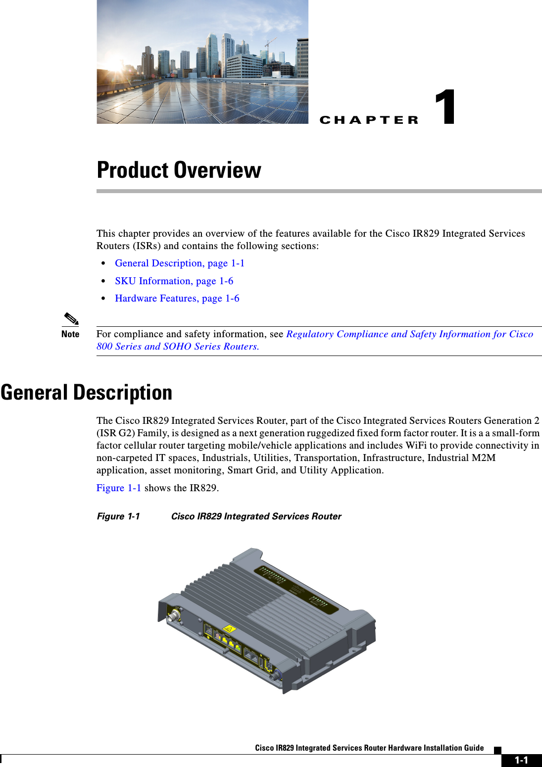 CHAPTER1-1Cisco IR829 Integrated Services Router Hardware Installation Guide1Product OverviewThis chapter provides an overview of the features available for the Cisco IR829 Integrated Services Routers (ISRs) and contains the following sections:  • General Description, page 1-1  • SKU Information, page 1-6  • Hardware Features, page 1-6Note For compliance and safety information, see Regulatory Compliance and Safety Information for Cisco 800 Series and SOHO Series Routers.General DescriptionThe Cisco IR829 Integrated Services Router, part of the Cisco Integrated Services Routers Generation 2 (ISR G2) Family, is designed as a next generation ruggedized fixed form factor router. It is a a small-form factor cellular router targeting mobile/vehicle applications and includes WiFi to provide connectivity in non-carpeted IT spaces, Industrials, Utilities, Transportation, Infrastructure, Industrial M2M application, asset monitoring, Smart Grid, and Utility Application.Figure 1-1 shows the IR829.Figure 1-1 Cisco IR829 Integrated Services Router
