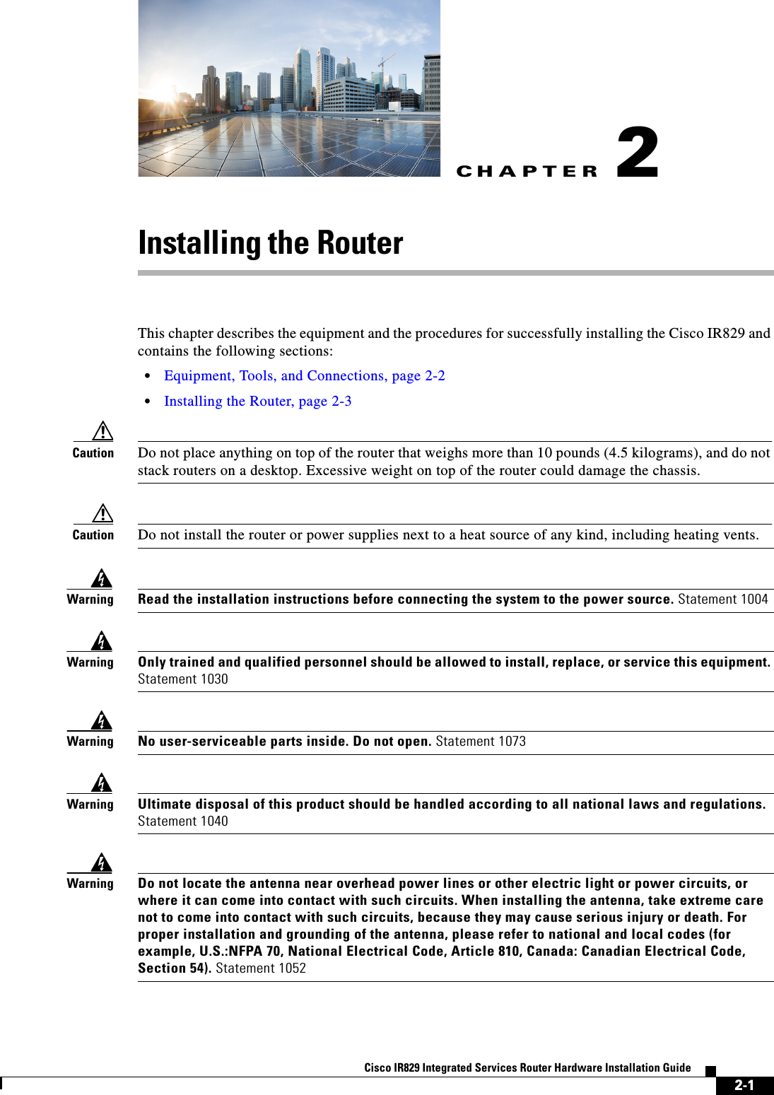 CHAPTER2-1Cisco IR829 Integrated Services Router Hardware Installation Guide2Installing the RouterThis chapter describes the equipment and the procedures for successfully installing the Cisco IR829 and contains the following sections:   • Equipment, Tools, and Connections, page 2-2  • Installing the Router, page 2-3Caution Do not place anything on top of the router that weighs more than 10 pounds (4.5 kilograms), and do not stack routers on a desktop. Excessive weight on top of the router could damage the chassis.Caution Do not install the router or power supplies next to a heat source of any kind, including heating vents.WarningRead the installation instructions before connecting the system to the power source. Statement 1004WarningOnly trained and qualified personnel should be allowed to install, replace, or service this equipment. Statement 1030WarningNo user-serviceable parts inside. Do not open. Statement 1073WarningUltimate disposal of this product should be handled according to all national laws and regulations. Statement 1040WarningDo not locate the antenna near overhead power lines or other electric light or power circuits, or where it can come into contact with such circuits. When installing the antenna, take extreme care not to come into contact with such circuits, because they may cause serious injury or death. For proper installation and grounding of the antenna, please refer to national and local codes (for example, U.S.:NFPA 70, National Electrical Code, Article 810, Canada: Canadian Electrical Code, Section 54). Statement 1052