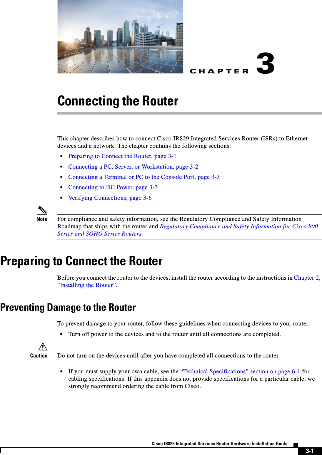 CHAPTER3-1Cisco IR829 Integrated Services Router Hardware Installation Guide3Connecting the RouterThis chapter describes how to connect Cisco IR829 Integrated Services Router (ISRs) to Ethernet devices and a network. The chapter contains the following sections:  • Preparing to Connect the Router, page 3-1  • Connecting a PC, Server, or Workstation, page 3-2  • Connecting a Terminal or PC to the Console Port, page 3-3  • Connecting to DC Power, page 3-3  • Verifying Connections, page 3-6Note For compliance and safety information, see the Regulatory Compliance and Safety Information Roadmap that ships with the router and Regulatory Compliance and Safety Information for Cisco 800 Series and SOHO Series Routers.Preparing to Connect the RouterBefore you connect the router to the devices, install the router according to the instructions in Chapter 2, “Installing the Router”.Preventing Damage to the RouterTo prevent damage to your router, follow these guidelines when connecting devices to your router:  • Turn off power to the devices and to the router until all connections are completed.Caution Do not turn on the devices until after you have completed all connections to the router.  • If you must supply your own cable, see the “Technical Specifications” section on page 6-1 for cabling specifications. If this appendix does not provide specifications for a particular cable, we strongly recommend ordering the cable from Cisco.