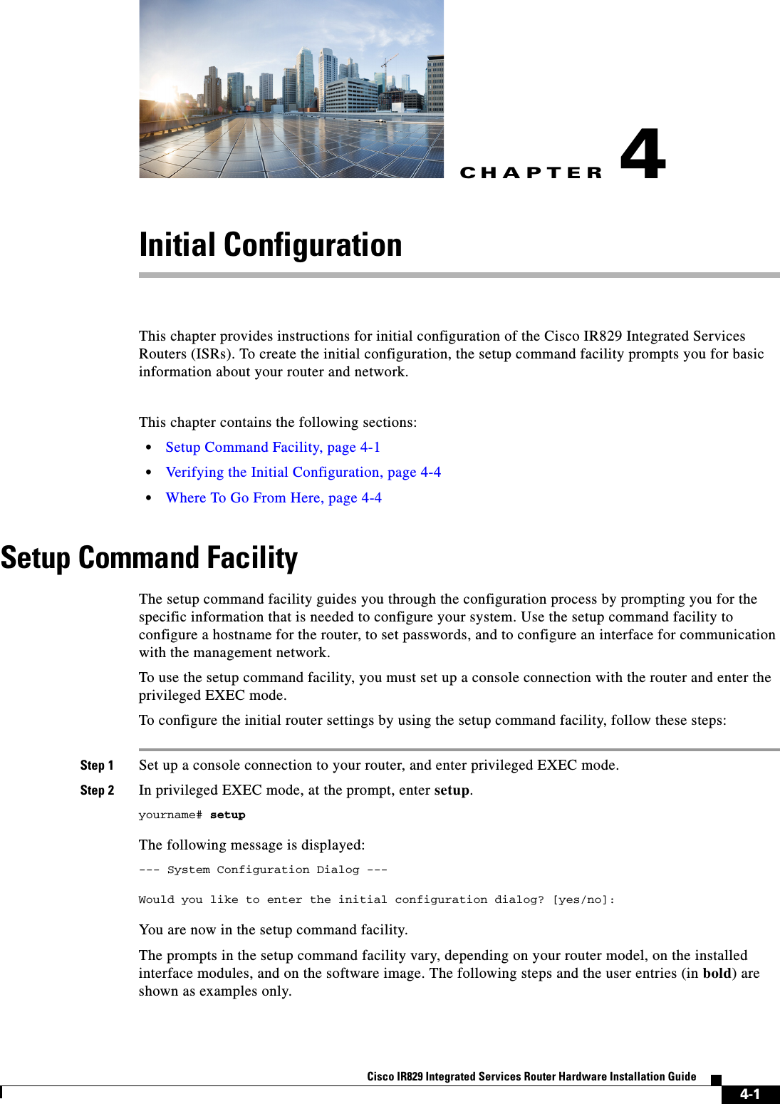 CHAPTER4-1Cisco IR829 Integrated Services Router Hardware Installation Guide4Initial ConfigurationThis chapter provides instructions for initial configuration of the Cisco IR829 Integrated Services Routers (ISRs). To create the initial configuration, the setup command facility prompts you for basic information about your router and network.This chapter contains the following sections:  • Setup Command Facility, page 4-1  • Verifying the Initial Configuration, page 4-4  • Where To Go From Here, page 4-4Setup Command FacilityThe setup command facility guides you through the configuration process by prompting you for the specific information that is needed to configure your system. Use the setup command facility to configure a hostname for the router, to set passwords, and to configure an interface for communication with the management network.To use the setup command facility, you must set up a console connection with the router and enter the privileged EXEC mode. To configure the initial router settings by using the setup command facility, follow these steps:Step 1 Set up a console connection to your router, and enter privileged EXEC mode. Step 2 In privileged EXEC mode, at the prompt, enter setup. yourname# setupThe following message is displayed:--- System Configuration Dialog ---Would you like to enter the initial configuration dialog? [yes/no]:You are now in the setup command facility.The prompts in the setup command facility vary, depending on your router model, on the installed interface modules, and on the software image. The following steps and the user entries (in bold) are shown as examples only.