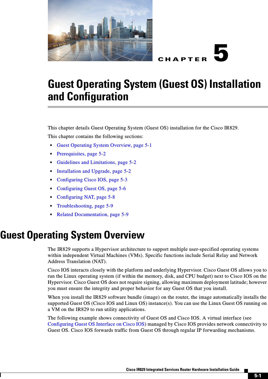 CHAPTER5-1Cisco IR829 Integrated Services Router Hardware Installation Guide5Guest Operating System (Guest OS) Installation and ConfigurationThis chapter details Guest Operating System (Guest OS) installation for the Cisco IR829.This chapter contains the following sections: • Guest Operating System Overview, page 5-1 • Prerequisites, page 5-2 • Guidelines and Limitations, page 5-2 • Installation and Upgrade, page 5-2 • Configuring Cisco IOS, page 5-3 • Configuring Guest OS, page 5-6 • Configuring NAT, page 5-8 • Troubleshooting, page 5-9 • Related Documentation, page 5-9Guest Operating System OverviewThe IR829 supports a Hypervisor architecture to support multiple user-specified operating systems within independent Virtual Machines (VMs). Specific functions include Serial Relay and Network Address Translation (NAT).Cisco IOS interacts closely with the platform and underlying Hypervisor. Cisco Guest OS allows you to run the Linux operating system (if within the memory, disk, and CPU budget) next to Cisco IOS on the Hypervisor. Cisco Guest OS does not require signing, allowing maximum deployment latitude; however you must ensure the integrity and proper behavior for any Guest OS that you install. When you install the IR829 software bundle (image) on the router, the image automatically installs the supported Guest OS (Cisco IOS and Linux OS) instance(s). You can use the Linux Guest OS running on a VM on the IR829 to run utility applications.The following example shows connectivity of Guest OS and Cisco IOS. A virtual interface (see Configuring Guest OS Interface on Cisco IOS) managed by Cisco IOS provides network connectivity to Guest OS. Cisco IOS forwards traffic from Guest OS through regular IP forwarding mechanisms.