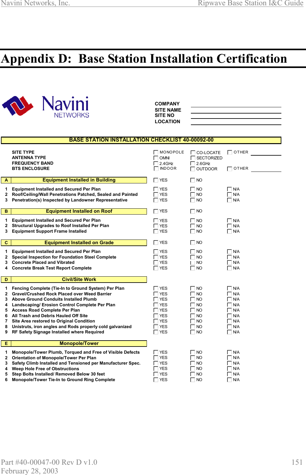 Navini Networks, Inc.                          Ripwave Base Station I&amp;C Guide Part #40-00047-00 Rev D v1.0                     151 February 28, 2003    Appendix D:  Base Station Installation Certification    COMPANYSITE NAMESITE NOLOCATIONSITE TYPEANTENNA TYPEFREQUENCY BANDBTS ENCLOSUREA1 Equipment Installed and Secured Per Plan2 Roof/Ceiling/Wall Penetrations Patched, Sealed and Painted3 Penetration(s) Inspected by Landowner RepresentativeB1 Equipment Installed and Secured Per Plan2 Structural Upgrades to Roof Installed Per Plan3 Equipment Support Frame InstalledC1 Equipment Installed and Secured Per Plan2 Special Inspection for Foundation Steel Complete3 Concrete Placed and Vibrated4 Concrete Break Test Report CompleteD1 Fencing Complete (Tie-In to Ground System) Per Plan2 Gravel/Crushed Rock Placed over Weed Barrier3 Above Ground Conduits Installed Plumb4 Landscaping/ Erosion Control Complete Per Plan5 Access Road Complete Per Plan6 All Trash and Debris Hauled Off Site7 Site Area restored to Original Condition8 Unistruts, iron angles and Rods properly cold galvanized9 RF Safety Signage Installed where RequiredE1 Monopole/Tower Plumb, Torqued and Free of Visible Defects2 Orientation of Monopole/Tower Per Plan3 Safety Climb Installed and Tensioned per Manufacturer Spec.4 Weep Hole Free of Obstructions5 Step Bolts Installed/ Removed Below 30 feet6 Monopole/Tower Tie-In to Ground Ring CompleteBASE STATION INSTALLATION CHECKLIST 40-00092-00Equipment Installed in BuildingEquipment Installed on RoofEquipment Installed on GradeCivil/Site WorkMonopole/TowerYES NON/AYES NON/AYES NON/AYES NOYES NON/AYES NON/AYES NON/AYES NOYES NON/AYES NON/AYESN/AYES NON/AYES NONON/AYES NON/AYES NON/AYES NON/AYES NON/AYES NON/AYES NON/AYES NON/AYES NON/AYES NON/AYES NON/AYES NON/AYES NON/AYES NON/AYES NON/AYES NOMONOPOLE CO-LOCATEOMNI SECTORIZED2.4GHz 2.6GHzIND O O R OUTDOOROTHEROTHER
