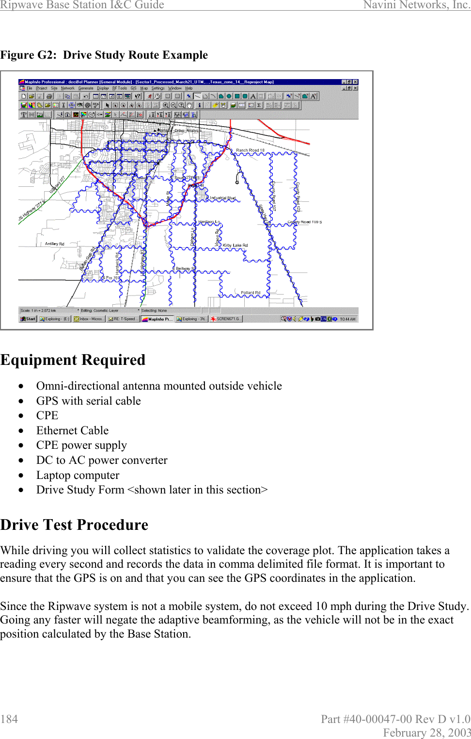 Ripwave Base Station I&amp;C Guide                      Navini Networks, Inc. 184                          Part #40-00047-00 Rev D v1.0 February 28, 2003  Figure G2:  Drive Study Route Example                      Equipment Required  •  Omni-directional antenna mounted outside vehicle •  GPS with serial cable  •  CPE •  Ethernet Cable •  CPE power supply •  DC to AC power converter •  Laptop computer •  Drive Study Form &lt;shown later in this section&gt;   Drive Test Procedure  While driving you will collect statistics to validate the coverage plot. The application takes a reading every second and records the data in comma delimited file format. It is important to ensure that the GPS is on and that you can see the GPS coordinates in the application.   Since the Ripwave system is not a mobile system, do not exceed 10 mph during the Drive Study. Going any faster will negate the adaptive beamforming, as the vehicle will not be in the exact position calculated by the Base Station.   