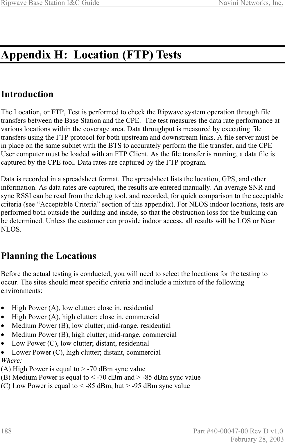 Ripwave Base Station I&amp;C Guide                      Navini Networks, Inc. 188                          Part #40-00047-00 Rev D v1.0 February 28, 2003    Appendix H:  Location (FTP) Tests    Introduction  The Location, or FTP, Test is performed to check the Ripwave system operation through file transfers between the Base Station and the CPE.  The test measures the data rate performance at various locations within the coverage area. Data throughput is measured by executing file transfers using the FTP protocol for both upstream and downstream links. A file server must be in place on the same subnet with the BTS to accurately perform the file transfer, and the CPE User computer must be loaded with an FTP Client. As the file transfer is running, a data file is captured by the CPE tool. Data rates are captured by the FTP program.   Data is recorded in a spreadsheet format. The spreadsheet lists the location, GPS, and other information. As data rates are captured, the results are entered manually. An average SNR and sync RSSI can be read from the debug tool, and recorded, for quick comparison to the acceptable criteria (see “Acceptable Criteria” section of this appendix). For NLOS indoor locations, tests are performed both outside the building and inside, so that the obstruction loss for the building can be determined. Unless the customer can provide indoor access, all results will be LOS or Near NLOS.    Planning the Locations  Before the actual testing is conducted, you will need to select the locations for the testing to occur. The sites should meet specific criteria and include a mixture of the following environments:  •  High Power (A), low clutter; close in, residential •  High Power (A), high clutter; close in, commercial •  Medium Power (B), low clutter; mid-range, residential •  Medium Power (B), high clutter; mid-range, commercial •  Low Power (C), low clutter; distant, residential •  Lower Power (C), high clutter; distant, commercial Where: (A) High Power is equal to &gt; -70 dBm sync value (B) Medium Power is equal to &lt; -70 dBm and &gt; -85 dBm sync value (C) Low Power is equal to &lt; -85 dBm, but &gt; -95 dBm sync value   