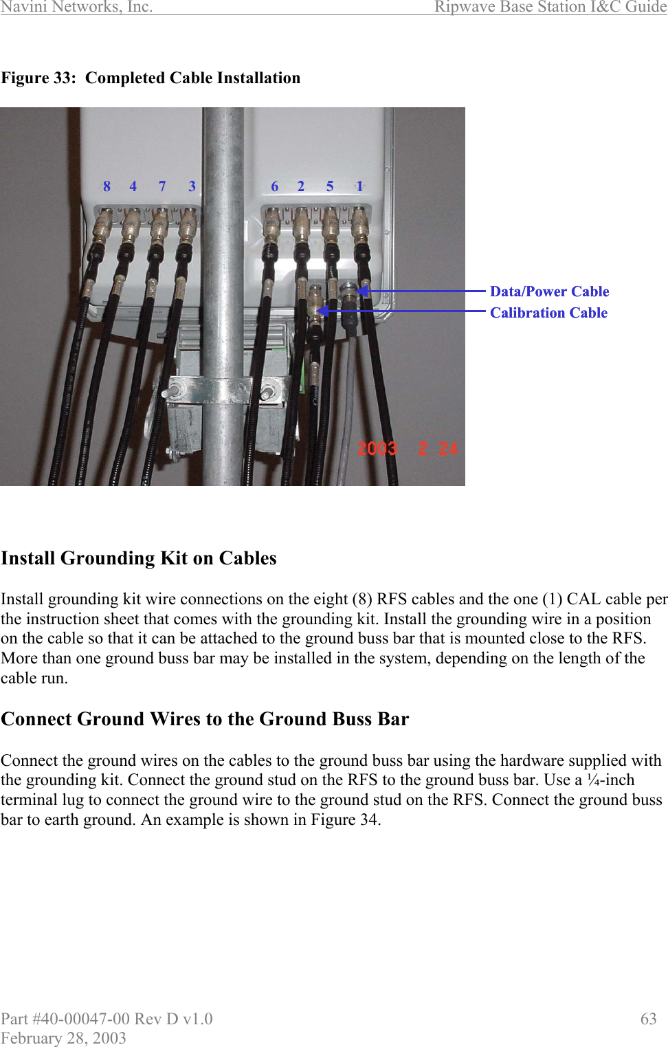 Navini Networks, Inc.                          Ripwave Base Station I&amp;C Guide Part #40-00047-00 Rev D v1.0                     63 February 28, 2003  Figure 33:  Completed Cable Installation     Install Grounding Kit on Cables  Install grounding kit wire connections on the eight (8) RFS cables and the one (1) CAL cable per the instruction sheet that comes with the grounding kit. Install the grounding wire in a position on the cable so that it can be attached to the ground buss bar that is mounted close to the RFS. More than one ground buss bar may be installed in the system, depending on the length of the cable run.  Connect Ground Wires to the Ground Buss Bar  Connect the ground wires on the cables to the ground buss bar using the hardware supplied with the grounding kit. Connect the ground stud on the RFS to the ground buss bar. Use a ¼-inch terminal lug to connect the ground wire to the ground stud on the RFS. Connect the ground buss bar to earth ground. An example is shown in Figure 34.  62 5 184 7 3Calibration CableData/Power Cable62 5 184 7 3Calibration CableData/Power Cable