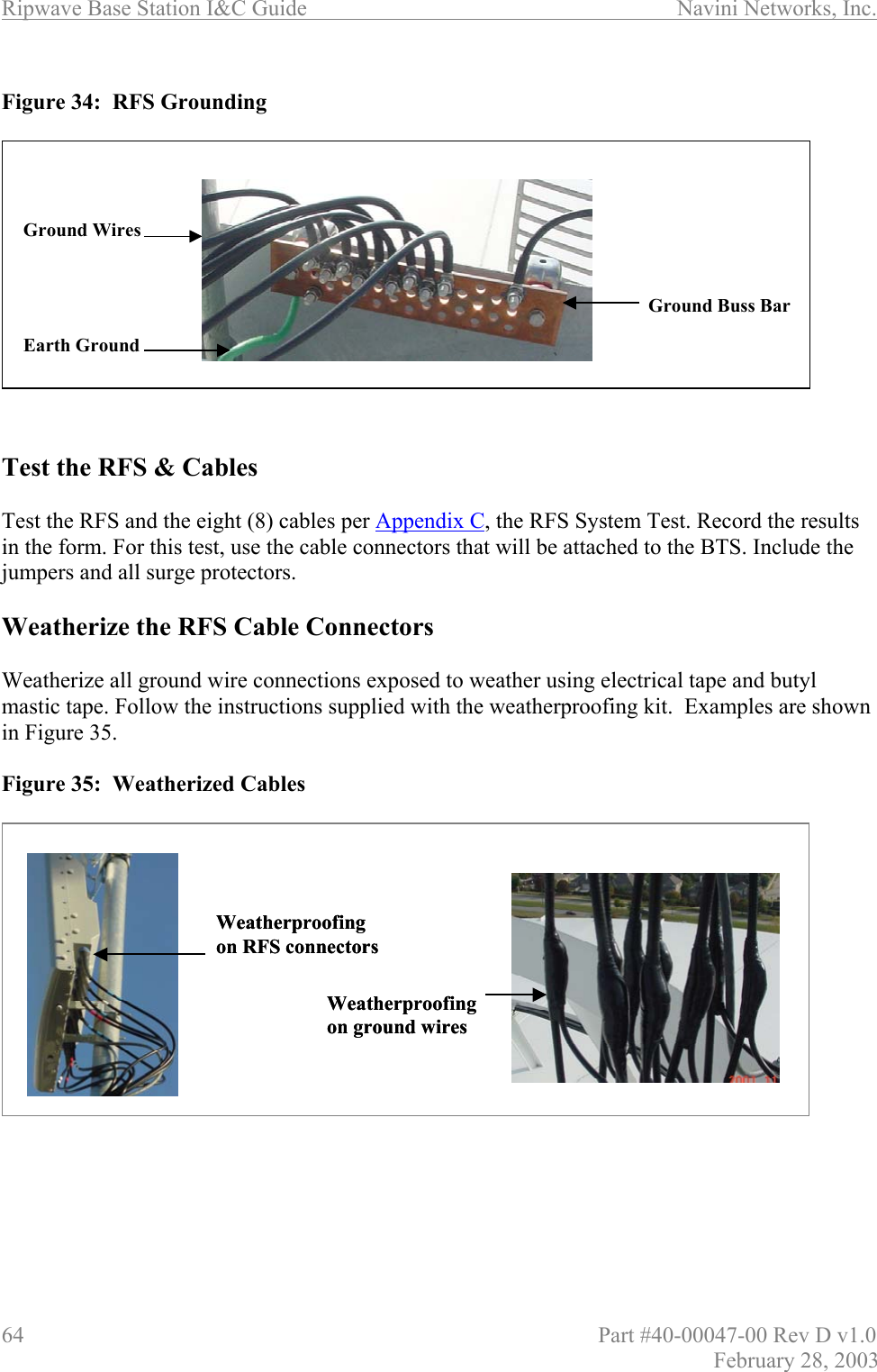 Ripwave Base Station I&amp;C Guide                      Navini Networks, Inc. 64                          Part #40-00047-00 Rev D v1.0 February 28, 2003  Figure 34:  RFS Grounding              Test the RFS &amp; Cables  Test the RFS and the eight (8) cables per Appendix C, the RFS System Test. Record the results in the form. For this test, use the cable connectors that will be attached to the BTS. Include the jumpers and all surge protectors.  Weatherize the RFS Cable Connectors  Weatherize all ground wire connections exposed to weather using electrical tape and butyl mastic tape. Follow the instructions supplied with the weatherproofing kit.  Examples are shown in Figure 35.  Figure 35:  Weatherized Cables              Weatherproofingon ground wires Weatherproofingon RFS connectors Weatherproofingon ground wires Weatherproofingon RFS connectors Ground Buss BarGround WiresEarth GroundGround Buss BarGround WiresEarth Ground