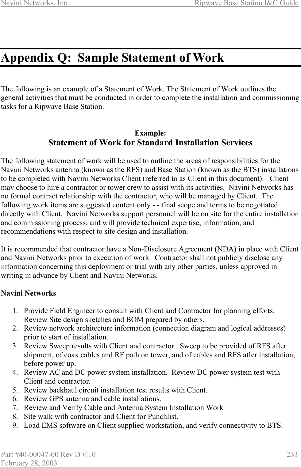 Navini Networks, Inc.                          Ripwave Base Station I&amp;C Guide Part #40-00047-00 Rev D v1.0                     233 February 28, 2003    Appendix Q:  Sample Statement of Work   The following is an example of a Statement of Work. The Statement of Work outlines the general activities that must be conducted in order to complete the installation and commissioning tasks for a Ripwave Base Station.   Example: Statement of Work for Standard Installation Services  The following statement of work will be used to outline the areas of responsibilities for the Navini Networks antenna (known as the RFS) and Base Station (known as the BTS) installations to be completed with Navini Networks Client (referred to as Client in this document).   Client may choose to hire a contractor or tower crew to assist with its activities.  Navini Networks has no formal contract relationship with the contractor, who will be managed by Client.  The following work items are suggested content only - - final scope and terms to be negotiated directly with Client.  Navini Networks support personnel will be on site for the entire installation and commissioning process, and will provide technical expertise, information, and recommendations with respect to site design and installation.  It is recommended that contractor have a Non-Disclosure Agreement (NDA) in place with Client and Navini Networks prior to execution of work.  Contractor shall not publicly disclose any information concerning this deployment or trial with any other parties, unless approved in writing in advance by Client and Navini Networks.  Navini Networks   1.  Provide Field Engineer to consult with Client and Contractor for planning efforts.  Review Site design sketches and BOM prepared by others. 2.  Review network architecture information (connection diagram and logical addresses) prior to start of installation. 3.  Review Sweep results with Client and contractor.  Sweep to be provided of RFS after shipment, of coax cables and RF path on tower, and of cables and RFS after installation, before power up. 4.  Review AC and DC power system installation.  Review DC power system test with Client and contractor. 5.  Review backhaul circuit installation test results with Client. 6.  Review GPS antenna and cable installations. 7.  Review and Verify Cable and Antenna System Installation Work 8.  Site walk with contractor and Client for Punchlist. 9.  Load EMS software on Client supplied workstation, and verify connectivity to BTS. 