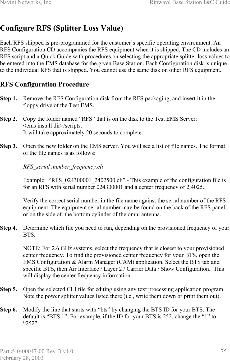 Navini Networks, Inc.                          Ripwave Base Station I&amp;C Guide Part #40-00047-00 Rev D v1.0                     75 February 28, 2003  Configure RFS (Splitter Loss Value)  Each RFS shipped is pre-programmed for the customer’s specific operating environment. An RFS Configuration CD accompanies the RFS equipment when it is shipped. The CD includes an RFS script and a Quick Guide with procedures on selecting the appropriate splitter loss values to be entered into the EMS database for the given Base Station. Each Configuration disk is unique to the individual RFS that is shipped. You cannot use the same disk on other RFS equipment.  RFS Configuration Procedure  Step 1.  Remove the RFS Configuration disk from the RFS packaging, and insert it in the floppy drive of the Test EMS.  Step 2.  Copy the folder named “RFS” that is on the disk to the Test EMS Server:  &lt;ems install dir&gt;/scripts.  It will take approximately 20 seconds to complete.  Step 3.  Open the new folder on the EMS server. You will see a list of file names. The format of the file names is as follows:  RFS_serial number_frequency.cli  Example:  “RFS_024300001_2402500.cli” - This example of the configuration file is for an RFS with serial number 024300001 and a center frequency of 2.4025.  Verify the correct serial number in the file name against the serial number of the RFS equipment. The equipment serial number may be found on the back of the RFS panel or on the side of  the bottom cylinder of the omni antenna.  Step 4.  Determine which file you need to run, depending on the provisioned frequency of your BTS.   NOTE: For 2.6 GHz systems, select the frequency that is closest to your provisioned center frequency. To find the provisioned center frequency for your BTS, open the EMS Configuration &amp; Alarm Manager (CAM) application. Select the BTS tab and specific BTS, then Air Interface / Layer 2 / Carrier Data / Show Configuration.  This will display the center frequency information.  Step 5.  Open the selected CLI file for editing using any text processing application program. Note the power splitter values listed there (i.e., write them down or print them out).  Step 6.  Modify the line that starts with “bts” by changing the BTS ID for your BTS. The default is “BTS 1”. For example, if the ID for your BTS is 252, change the “1” to “252”.  