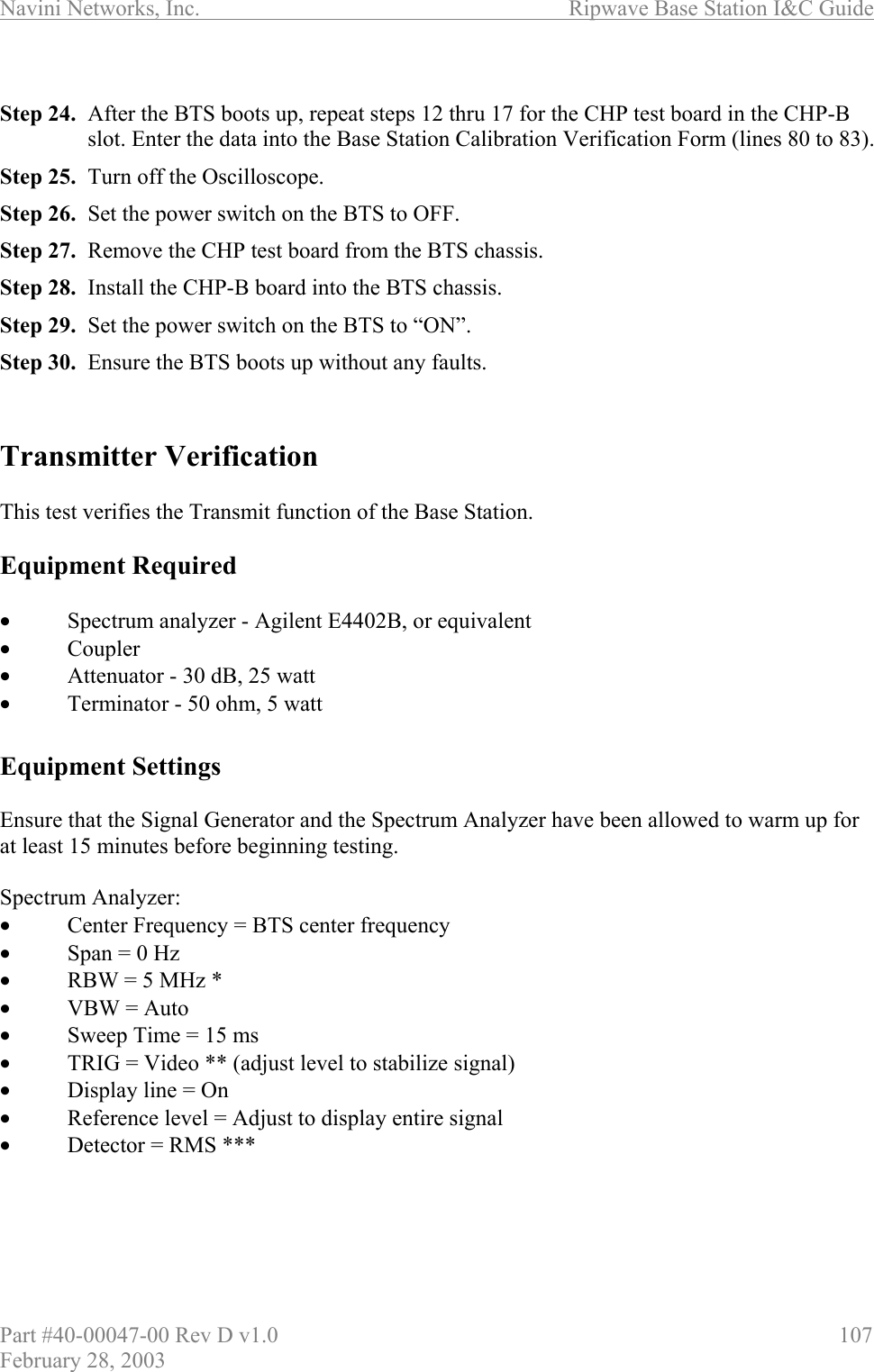 Navini Networks, Inc.                          Ripwave Base Station I&amp;C Guide Part #40-00047-00 Rev D v1.0                     107 February 28, 2003  Step 24.  After the BTS boots up, repeat steps 12 thru 17 for the CHP test board in the CHP-B slot. Enter the data into the Base Station Calibration Verification Form (lines 80 to 83). Step 25.  Turn off the Oscilloscope. Step 26.  Set the power switch on the BTS to OFF.  Step 27.  Remove the CHP test board from the BTS chassis. Step 28.  Install the CHP-B board into the BTS chassis. Step 29.  Set the power switch on the BTS to “ON”. Step 30.  Ensure the BTS boots up without any faults.   Transmitter Verification  This test verifies the Transmit function of the Base Station.  Equipment Required  •  Spectrum analyzer - Agilent E4402B, or equivalent  •  Coupler •  Attenuator - 30 dB, 25 watt •  Terminator - 50 ohm, 5 watt  Equipment Settings  Ensure that the Signal Generator and the Spectrum Analyzer have been allowed to warm up for at least 15 minutes before beginning testing.   Spectrum Analyzer: •  Center Frequency = BTS center frequency •  Span = 0 Hz •  RBW = 5 MHz * •  VBW = Auto •  Sweep Time = 15 ms •  TRIG = Video ** (adjust level to stabilize signal) •  Display line = On •  Reference level = Adjust to display entire signal •  Detector = RMS ***     