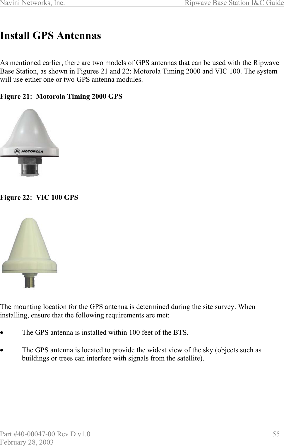 Navini Networks, Inc.                          Ripwave Base Station I&amp;C Guide Part #40-00047-00 Rev D v1.0                     55 February 28, 2003  Install GPS Antennas   As mentioned earlier, there are two models of GPS antennas that can be used with the Ripwave  Base Station, as shown in Figures 21 and 22: Motorola Timing 2000 and VIC 100. The system will use either one or two GPS antenna modules.   Figure 21:  Motorola Timing 2000 GPS            Figure 22:  VIC 100 GPS             The mounting location for the GPS antenna is determined during the site survey. When installing, ensure that the following requirements are met:  •  The GPS antenna is installed within 100 feet of the BTS.  •  The GPS antenna is located to provide the widest view of the sky (objects such as buildings or trees can interfere with signals from the satellite).  