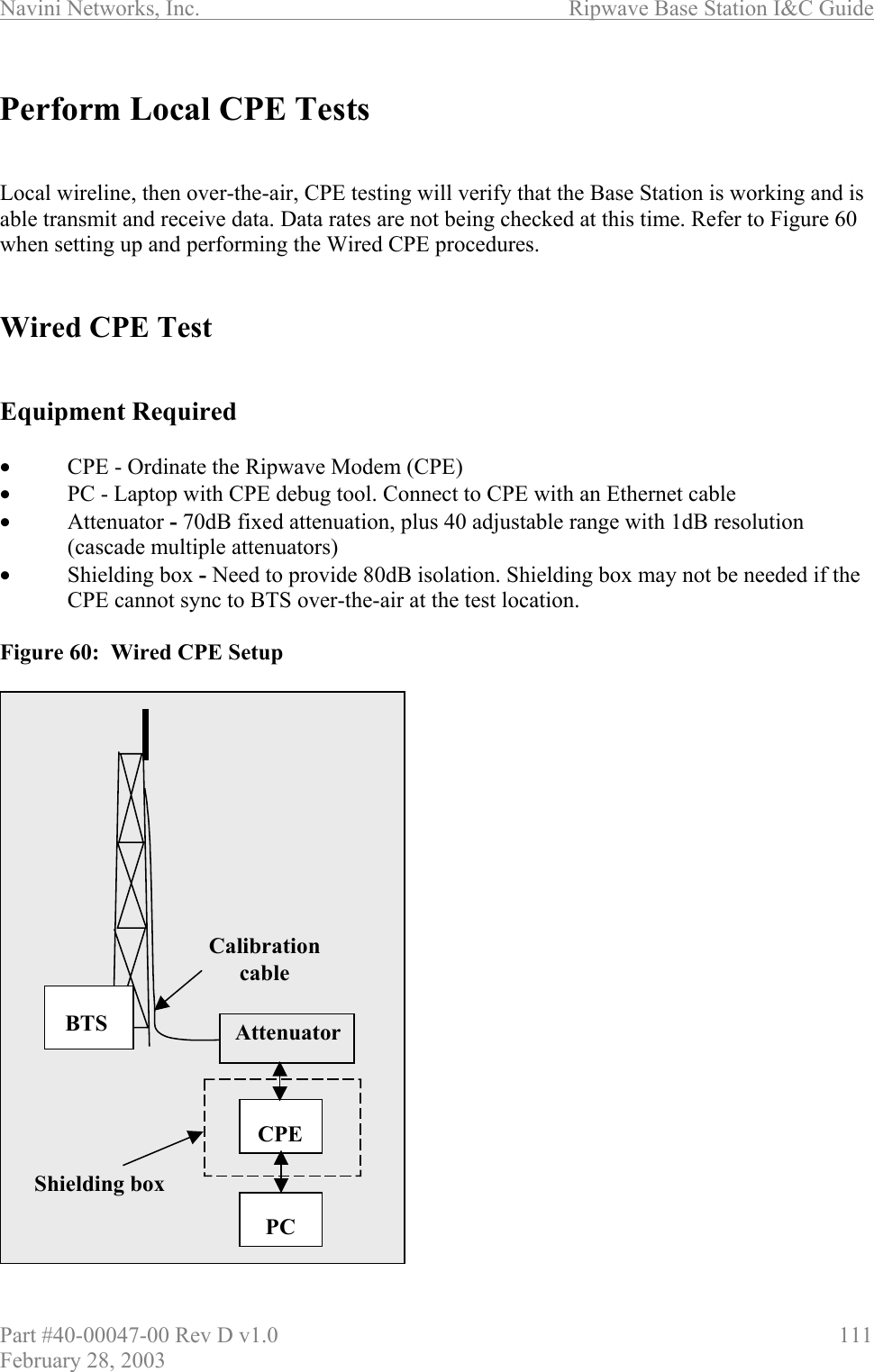 Navini Networks, Inc.                          Ripwave Base Station I&amp;C Guide Part #40-00047-00 Rev D v1.0                     111 February 28, 2003  Perform Local CPE Tests   Local wireline, then over-the-air, CPE testing will verify that the Base Station is working and is able transmit and receive data. Data rates are not being checked at this time. Refer to Figure 60 when setting up and performing the Wired CPE procedures.   Wired CPE Test   Equipment Required  •  CPE - Ordinate the Ripwave Modem (CPE) •  PC - Laptop with CPE debug tool. Connect to CPE with an Ethernet cable •  Attenuator - 70dB fixed attenuation, plus 40 adjustable range with 1dB resolution (cascade multiple attenuators) •  Shielding box - Need to provide 80dB isolation. Shielding box may not be needed if the CPE cannot sync to BTS over-the-air at the test location.   Figure 60:  Wired CPE Setup                       CPEPCAttenuatorShielding boxBTSCalibration cableCPEPCAttenuatorShielding boxBTSCalibration cable