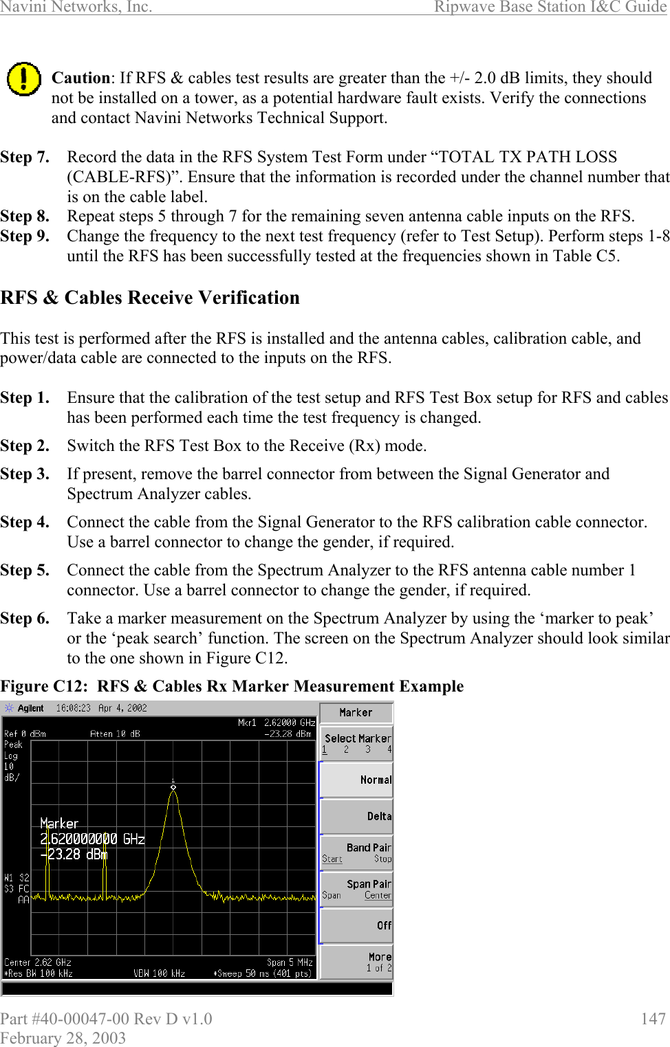 Navini Networks, Inc.                          Ripwave Base Station I&amp;C Guide Part #40-00047-00 Rev D v1.0                     147 February 28, 2003  Caution: If RFS &amp; cables test results are greater than the +/- 2.0 dB limits, they should not be installed on a tower, as a potential hardware fault exists. Verify the connections and contact Navini Networks Technical Support.  Step 7.  Record the data in the RFS System Test Form under “TOTAL TX PATH LOSS (CABLE-RFS)”. Ensure that the information is recorded under the channel number that is on the cable label. Step 8.  Repeat steps 5 through 7 for the remaining seven antenna cable inputs on the RFS. Step 9.  Change the frequency to the next test frequency (refer to Test Setup). Perform steps 1-8 until the RFS has been successfully tested at the frequencies shown in Table C5.  RFS &amp; Cables Receive Verification  This test is performed after the RFS is installed and the antenna cables, calibration cable, and power/data cable are connected to the inputs on the RFS.   Step 1.  Ensure that the calibration of the test setup and RFS Test Box setup for RFS and cables has been performed each time the test frequency is changed. Step 2.  Switch the RFS Test Box to the Receive (Rx) mode. Step 3.  If present, remove the barrel connector from between the Signal Generator and Spectrum Analyzer cables. Step 4.  Connect the cable from the Signal Generator to the RFS calibration cable connector. Use a barrel connector to change the gender, if required. Step 5.  Connect the cable from the Spectrum Analyzer to the RFS antenna cable number 1 connector. Use a barrel connector to change the gender, if required. Step 6.  Take a marker measurement on the Spectrum Analyzer by using the ‘marker to peak’ or the ‘peak search’ function. The screen on the Spectrum Analyzer should look similar to the one shown in Figure C12. Figure C12:  RFS &amp; Cables Rx Marker Measurement Example               