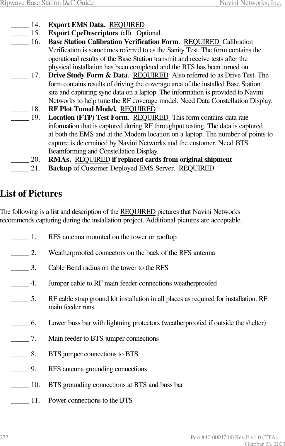 Ripwave Base Station I&amp;C Guide                      Navini Networks, Inc. 272                   Part #40-00047-00 Rev F v1.0 (TTA) October 23, 2003 _____ 14.  Export EMS Data.  REQUIRED _____ 15.  Export CpeDescriptors (all).  Optional. _____ 16.  Base Station Calibration Verification Form.  REQUIRED  Calibration Verification is sometimes referred to as the Sanity Test. The form contains the operational results of the Base Station transmit and receive tests after the physical installation has been completed and the BTS has been turned on.  _____ 17.  Drive Study Form &amp; Data.  REQUIRED  Also referred to as Drive Test. The form contains results of driving the coverage area of the installed Base Station site and capturing sync data on a laptop. The information is provided to Navini Networks to help tune the RF coverage model. Need Data Constellation Display. _____ 18.  RF Plot Tuned Model.  REQUIRED _____ 19.  Location (FTP) Test Form.  REQUIRED  This form contains data rate information that is captured during RF throughput testing. The data is captured at both the EMS and at the Modem location on a laptop. The number of points to capture is determined by Navini Networks and the customer. Need BTS Beamforming and Constellation Display. _____ 20.  RMAs.  REQUIRED if replaced cards from original shipment _____ 21.  Backup of Customer Deployed EMS Server.  REQUIRED   List of Pictures  The following is a list and description of the REQUIRED pictures that Navini Networks recommends capturing during the installation project. Additional pictures are acceptable.  _____ 1.  RFS antenna mounted on the tower or rooftop  _____ 2.  Weatherproofed connectors on the back of the RFS antenna  _____ 3.  Cable Bend radius on the tower to the RFS  _____ 4.  Jumper cable to RF main feeder connections weatherproofed  _____ 5.  RF cable strap ground kit installation in all places as required for installation. RF main feeder runs.  _____ 6.  Lower buss bar with lightning protectors (weatherproofed if outside the shelter)  _____ 7.  Main feeder to BTS jumper connections  _____ 8.  BTS jumper connections to BTS  _____ 9.  RFS antenna grounding connections  _____ 10.  BTS grounding connections at BTS and buss bar  _____ 11.  Power connections to the BTS  