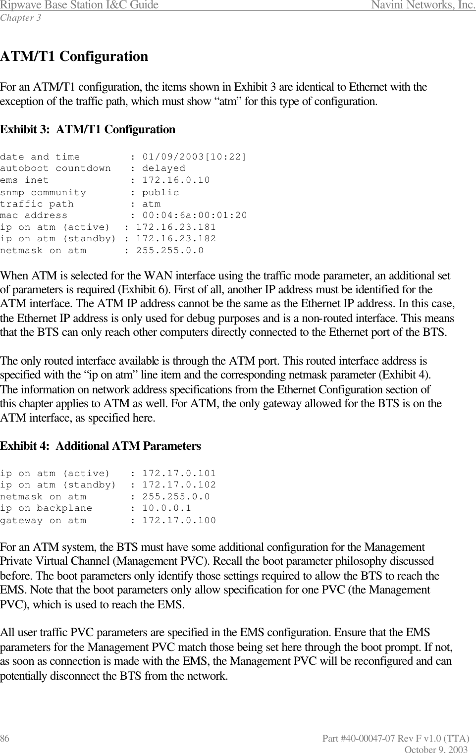 Ripwave Base Station I&amp;C Guide                 Navini Networks, Inc. Chapter 3 86                   Part #40-00047-07 Rev F v1.0 (TTA)         October 9, 2003  ATM/T1 Configuration  For an ATM/T1 configuration, the items shown in Exhibit 3 are identical to Ethernet with the exception of the traffic path, which must show “atm” for this type of configuration.  Exhibit 3:  ATM/T1 Configuration  date and time        : 01/09/2003[10:22] autoboot countdown   : delayed ems inet             : 172.16.0.10 snmp community       : public traffic path         : atm mac address          : 00:04:6a:00:01:20 ip on atm (active)  : 172.16.23.181 ip on atm (standby) : 172.16.23.182 netmask on atm      : 255.255.0.0  When ATM is selected for the WAN interface using the traffic mode parameter, an additional set of parameters is required (Exhibit 6). First of all, another IP address must be identified for the ATM interface. The ATM IP address cannot be the same as the Ethernet IP address. In this case, the Ethernet IP address is only used for debug purposes and is a non-routed interface. This means that the BTS can only reach other computers directly connected to the Ethernet port of the BTS.  The only routed interface available is through the ATM port. This routed interface address is specified with the “ip on atm” line item and the corresponding netmask parameter (Exhibit 4). The information on network address specifications from the Ethernet Configuration section of this chapter applies to ATM as well. For ATM, the only gateway allowed for the BTS is on the ATM interface, as specified here.   Exhibit 4:  Additional ATM Parameters  ip on atm (active)   : 172.17.0.101 ip on atm (standby)  : 172.17.0.102 netmask on atm       : 255.255.0.0 ip on backplane      : 10.0.0.1 gateway on atm       : 172.17.0.100  For an ATM system, the BTS must have some additional configuration for the Management Private Virtual Channel (Management PVC). Recall the boot parameter philosophy discussed before. The boot parameters only identify those settings required to allow the BTS to reach the EMS. Note that the boot parameters only allow specification for one PVC (the Management PVC), which is used to reach the EMS.   All user traffic PVC parameters are specified in the EMS configuration. Ensure that the EMS parameters for the Management PVC match those being set here through the boot prompt. If not, as soon as connection is made with the EMS, the Management PVC will be reconfigured and can potentially disconnect the BTS from the network.  