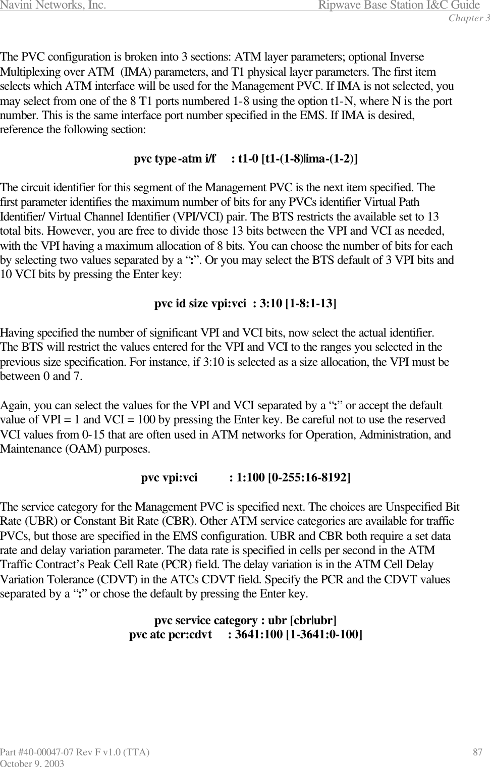 Navini Networks, Inc.                           Ripwave Base Station I&amp;C Guide Chapter 3 Part #40-00047-07 Rev F v1.0 (TTA)                             87 October 9, 2003  The PVC configuration is broken into 3 sections: ATM layer parameters; optional Inverse Multiplexing over ATM  (IMA) parameters, and T1 physical layer parameters. The first item selects which ATM interface will be used for the Management PVC. If IMA is not selected, you may select from one of the 8 T1 ports numbered 1-8 using the option t1-N, where N is the port number. This is the same interface port number specified in the EMS. If IMA is desired, reference the following section:  pvc type-atm i/f     : t1-0 [t1-(1-8)|ima-(1-2)]  The circuit identifier for this segment of the Management PVC is the next item specified. The first parameter identifies the maximum number of bits for any PVCs identifier Virtual Path Identifier/ Virtual Channel Identifier (VPI/VCI) pair. The BTS restricts the available set to 13 total bits. However, you are free to divide those 13 bits between the VPI and VCI as needed, with the VPI having a maximum allocation of 8 bits. You can choose the number of bits for each by selecting two values separated by a “:”. Or you may select the BTS default of 3 VPI bits and 10 VCI bits by pressing the Enter key:  pvc id size vpi:vci  : 3:10 [1-8:1-13]  Having specified the number of significant VPI and VCI bits, now select the actual identifier. The BTS will restrict the values entered for the VPI and VCI to the ranges you selected in the previous size specification. For instance, if 3:10 is selected as a size allocation, the VPI must be between 0 and 7.   Again, you can select the values for the VPI and VCI separated by a “:” or accept the default value of VPI = 1 and VCI = 100 by pressing the Enter key. Be careful not to use the reserved VCI values from 0-15 that are often used in ATM networks for Operation, Administration, and Maintenance (OAM) purposes.  pvc vpi:vci          : 1:100 [0-255:16-8192]  The service category for the Management PVC is specified next. The choices are Unspecified Bit Rate (UBR) or Constant Bit Rate (CBR). Other ATM service categories are available for traffic PVCs, but those are specified in the EMS configuration. UBR and CBR both require a set data rate and delay variation parameter. The data rate is specified in cells per second in the ATM Traffic Contract’s Peak Cell Rate (PCR) field. The delay variation is in the ATM Cell Delay Variation Tolerance (CDVT) in the ATCs CDVT field. Specify the PCR and the CDVT values separated by a “:” or chose the default by pressing the Enter key.  pvc service category : ubr [cbr|ubr] pvc atc pcr:cdvt     : 3641:100 [1-3641:0-100]      