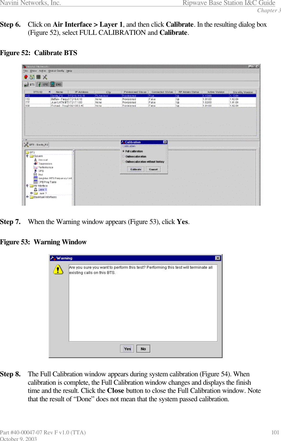 Navini Networks, Inc.                           Ripwave Base Station I&amp;C Guide Chapter 3 Part #40-00047-07 Rev F v1.0 (TTA)                             101 October 9, 2003 Step 6. Click on Air Interface &gt; Layer 1, and then click Calibrate. In the resulting dialog box (Figure 52), select FULL CALIBRATION and Calibrate.  Figure 52:  Calibrate BTS  Step 7. When the Warning window appears (Figure 53), click Yes.  Figure 53:  Warning Window  Step 8. The Full Calibration window appears during system calibration (Figure 54). When calibration is complete, the Full Calibration window changes and displays the finish time and the result. Click the Close button to close the Full Calibration window. Note that the result of “Done” does not mean that the system passed calibration.    