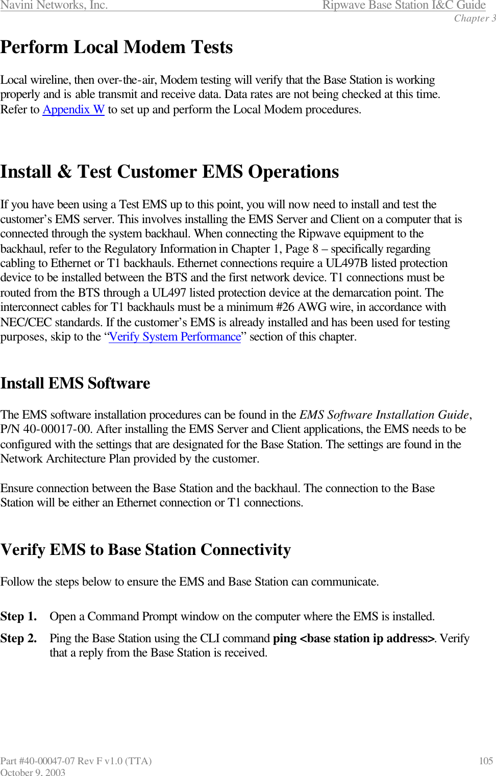 Navini Networks, Inc.                           Ripwave Base Station I&amp;C Guide Chapter 3 Part #40-00047-07 Rev F v1.0 (TTA)                             105 October 9, 2003 Perform Local Modem Tests  Local wireline, then over-the-air, Modem testing will verify that the Base Station is working properly and is able transmit and receive data. Data rates are not being checked at this time. Refer to Appendix W to set up and perform the Local Modem procedures.    Install &amp; Test Customer EMS Operations  If you have been using a Test EMS up to this point, you will now need to install and test the customer’s EMS server. This involves installing the EMS Server and Client on a computer that is connected through the system backhaul. When connecting the Ripwave equipment to the backhaul, refer to the Regulatory Information in Chapter 1, Page 8 – specifically regarding cabling to Ethernet or T1 backhauls. Ethernet connections require a UL497B listed protection device to be installed between the BTS and the first network device. T1 connections must be routed from the BTS through a UL497 listed protection device at the demarcation point. The interconnect cables for T1 backhauls must be a minimum #26 AWG wire, in accordance with NEC/CEC standards. If the customer’s EMS is already installed and has been used for testing purposes, skip to the “Verify System Performance” section of this chapter.    Install EMS Software  The EMS software installation procedures can be found in the EMS Software Installation Guide, P/N 40-00017-00. After installing the EMS Server and Client applications, the EMS needs to be configured with the settings that are designated for the Base Station. The settings are found in the Network Architecture Plan provided by the customer.   Ensure connection between the Base Station and the backhaul. The connection to the Base Station will be either an Ethernet connection or T1 connections.     Verify EMS to Base Station Connectivity  Follow the steps below to ensure the EMS and Base Station can communicate.  Step 1. Open a Command Prompt window on the computer where the EMS is installed.  Step 2. Ping the Base Station using the CLI command ping &lt;base station ip address&gt;. Verify that a reply from the Base Station is received.    