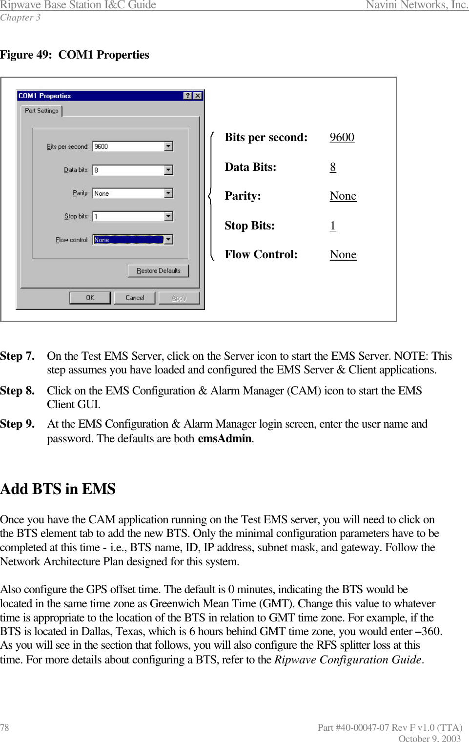 Ripwave Base Station I&amp;C Guide                 Navini Networks, Inc. Chapter 3 78                   Part #40-00047-07 Rev F v1.0 (TTA)         October 9, 2003  Figure 49:  COM1 Properties                     Step 7. On the Test EMS Server, click on the Server icon to start the EMS Server. NOTE: This step assumes you have loaded and configured the EMS Server &amp; Client applications. Step 8. Click on the EMS Configuration &amp; Alarm Manager (CAM) icon to start the EMS Client GUI. Step 9. At the EMS Configuration &amp; Alarm Manager login screen, enter the user name and password. The defaults are both emsAdmin.   Add BTS in EMS  Once you have the CAM application running on the Test EMS server, you will need to click on the BTS element tab to add the new BTS. Only the minimal configuration parameters have to be completed at this time - i.e., BTS name, ID, IP address, subnet mask, and gateway. Follow the Network Architecture Plan designed for this system.   Also configure the GPS offset time. The default is 0 minutes, indicating the BTS would be located in the same time zone as Greenwich Mean Time (GMT). Change this value to whatever time is appropriate to the location of the BTS in relation to GMT time zone. For example, if the BTS is located in Dallas, Texas, which is 6 hours behind GMT time zone, you would enter –360. As you will see in the section that follows, you will also configure the RFS splitter loss at this time. For more details about configuring a BTS, refer to the Ripwave Configuration Guide.   Bits per second:   9600Data Bits:   8Parity:   NoneStop Bits:   1Flow Control:   NoneBits per second:   9600Data Bits:   8Parity:   NoneStop Bits:   1Flow Control:   None