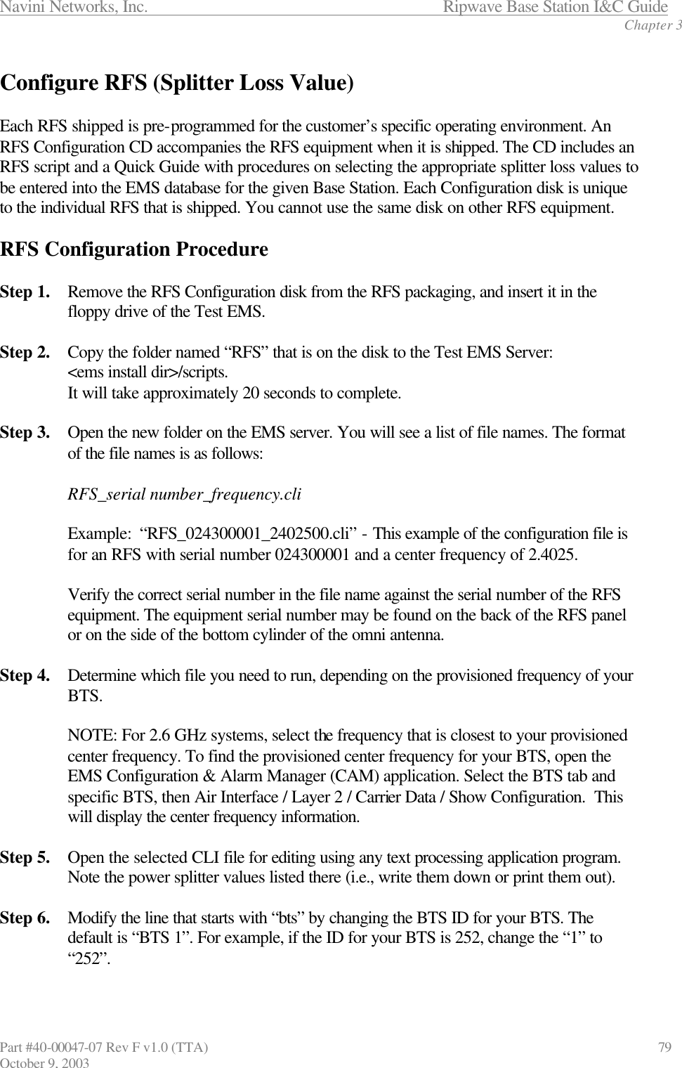 Navini Networks, Inc.                           Ripwave Base Station I&amp;C Guide Chapter 3 Part #40-00047-07 Rev F v1.0 (TTA)                             79 October 9, 2003  Configure RFS (Splitter Loss Value)  Each RFS shipped is pre-programmed for the customer’s specific operating environment. An RFS Configuration CD accompanies the RFS equipment when it is shipped. The CD includes an RFS script and a Quick Guide with procedures on selecting the appropriate splitter loss values to be entered into the EMS database for the given Base Station. Each Configuration disk is unique to the individual RFS that is shipped. You cannot use the same disk on other RFS equipment.  RFS Configuration Procedure  Step 1. Remove the RFS Configuration disk from the RFS packaging, and insert it in the floppy drive of the Test EMS.  Step 2. Copy the folder named “RFS” that is on the disk to the Test EMS Server:  &lt;ems install dir&gt;/scripts.  It will take approximately 20 seconds to complete.  Step 3. Open the new folder on the EMS server. You will see a list of file names. The format of the file names is as follows:  RFS_serial number_frequency.cli  Example:  “RFS_024300001_2402500.cli” - This example of the configuration file is for an RFS with serial number 024300001 and a center frequency of 2.4025.  Verify the correct serial number in the file name against the serial number of the RFS equipment. The equipment serial number may be found on the back of the RFS panel or on the side of the bottom cylinder of the omni antenna.  Step 4. Determine which file you need to run, depending on the provisioned frequency of your BTS.   NOTE: For 2.6 GHz systems, select the frequency that is closest to your provisioned center frequency. To find the provisioned center frequency for your BTS, open the EMS Configuration &amp; Alarm Manager (CAM) application. Select the BTS tab and specific BTS, then Air Interface / Layer 2 / Carrier Data / Show Configuration.  This will display the center frequency information.  Step 5. Open the selected CLI file for editing using any text processing application program. Note the power splitter values listed there (i.e., write them down or print them out).  Step 6. Modify the line that starts with “bts” by changing the BTS ID for your BTS. The default is “BTS 1”. For example, if the ID for your BTS is 252, change the “1” to “252”.  