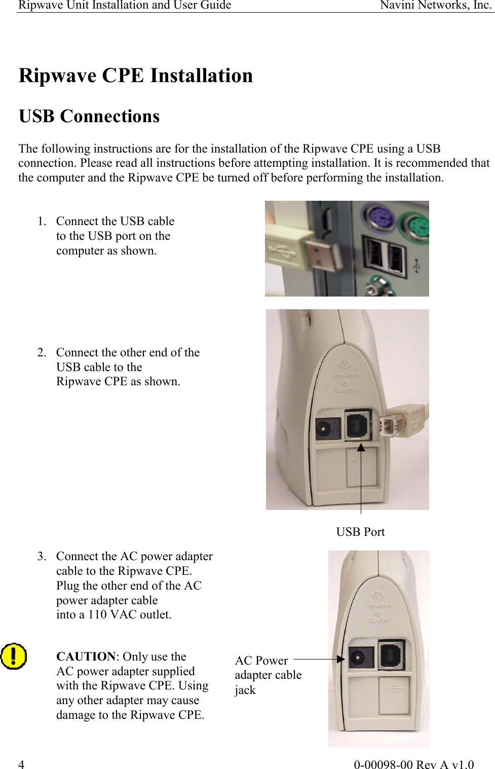 Ripwave Unit Installation and User Guide                                               Navini Networks, Inc.   Ripwave CPE Installation  USB Connections  The following instructions are for the installation of the Ripwave CPE using a USB connection. Please read all instructions before attempting installation. It is recommended that the computer and the Ripwave CPE be turned off before performing the installation.    1.  Connect the USB cable  to the USB port on the  computer as shown.        2.  Connect the other end of the  USB cable to the  Ripwave CPE as shown.           USB Port 3.  Connect the AC power adapter  cable to the Ripwave CPE.  Plug the other end of the AC  power adapter cable  into a 110 VAC outlet. AC Power  adapter cable  jack  CAUTION: Only use the AC power adapter supplied  with the Ripwave CPE. Using any other adapter may cause damage to the Ripwave CPE.                                                                                                      0-00098-00 Rev A v1.0 4