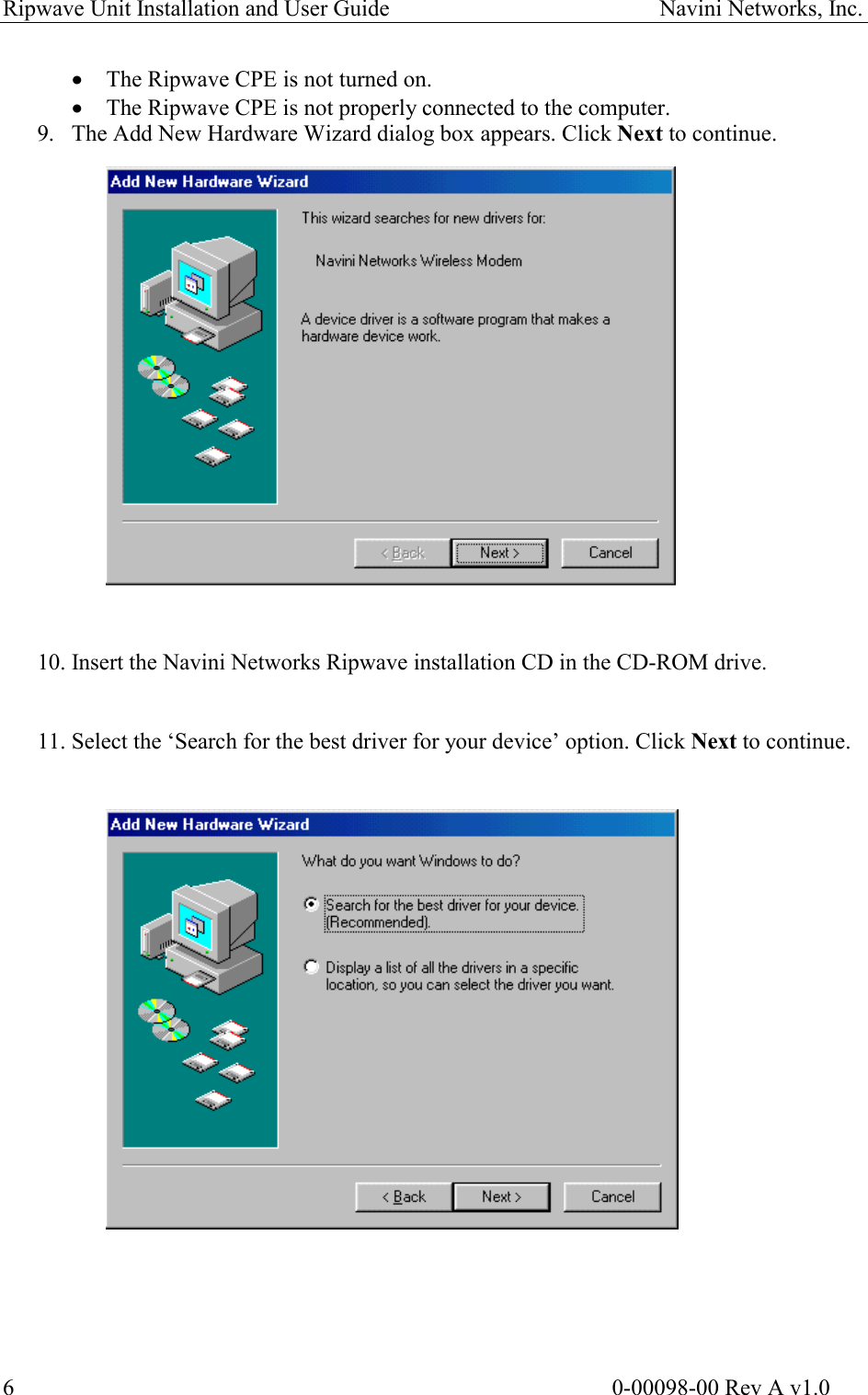 Ripwave Unit Installation and User Guide                                               Navini Networks, Inc.  ·  The Ripwave CPE is not turned on. ·  The Ripwave CPE is not properly connected to the computer. 9.  The Add New Hardware Wizard dialog box appears. Click Next to continue.                    10. Insert the Navini Networks Ripwave installation CD in the CD-ROM drive.    11. Select the ‘Search for the best driver for your device’ option. Click Next to continue.                                                                                                                           0-00098-00 Rev A v1.0 6