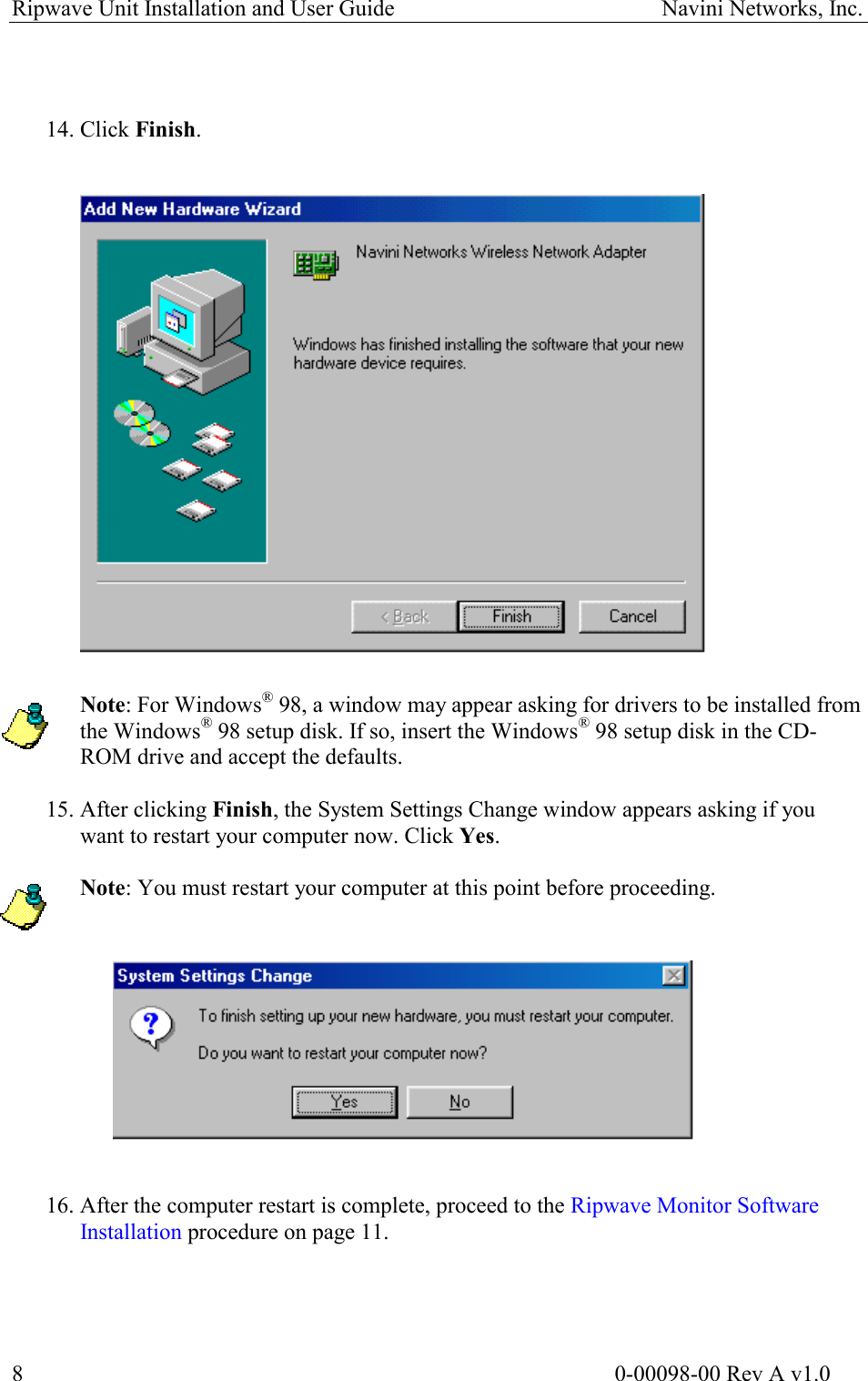 Ripwave Unit Installation and User Guide                                               Navini Networks, Inc.    14. Click Finish.                      Note: For Windows® 98, a window may appear asking for drivers to be installed from the Windows® 98 setup disk. If so, insert the Windows® 98 setup disk in the CD-ROM drive and accept the defaults.  15. After clicking Finish, the System Settings Change window appears asking if you want to restart your computer now. Click Yes.  Note: You must restart your computer at this point before proceeding.      16. After the computer restart is complete, proceed to the Ripwave Monitor Software Installation procedure on page 11.                                                                                                        0-00098-00 Rev A v1.0 8