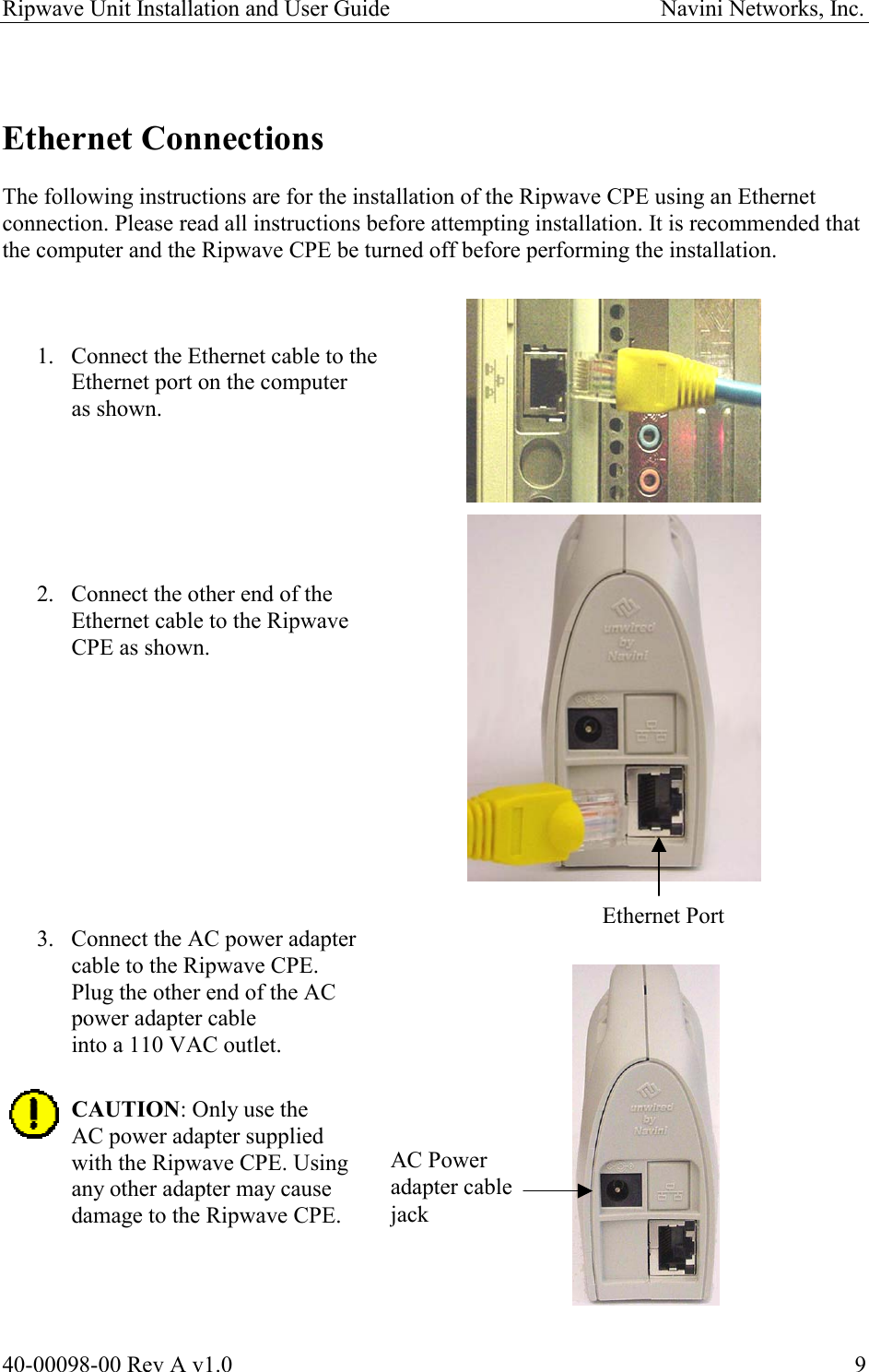 Ripwave Unit Installation and User Guide                                               Navini Networks, Inc.   Ethernet Connections  The following instructions are for the installation of the Ripwave CPE using an Ethernet connection. Please read all instructions before attempting installation. It is recommended that the computer and the Ripwave CPE be turned off before performing the installation.    1.  Connect the Ethernet cable to the Ethernet port on the computer as shown.       2.  Connect the other end of the  Ethernet cable to the Ripwave CPE as shown.           Ethernet Port 3.  Connect the AC power adapter  cable to the Ripwave CPE.  Plug the other end of the AC  power adapter cable  into a 110 VAC outlet.  CAUTION: Only use the AC power adapter supplied  with the Ripwave CPE. Using any other adapter may cause damage to the Ripwave CPE. AC Power  adapter cable jack     40-00098-00 Rev A v1.0  9