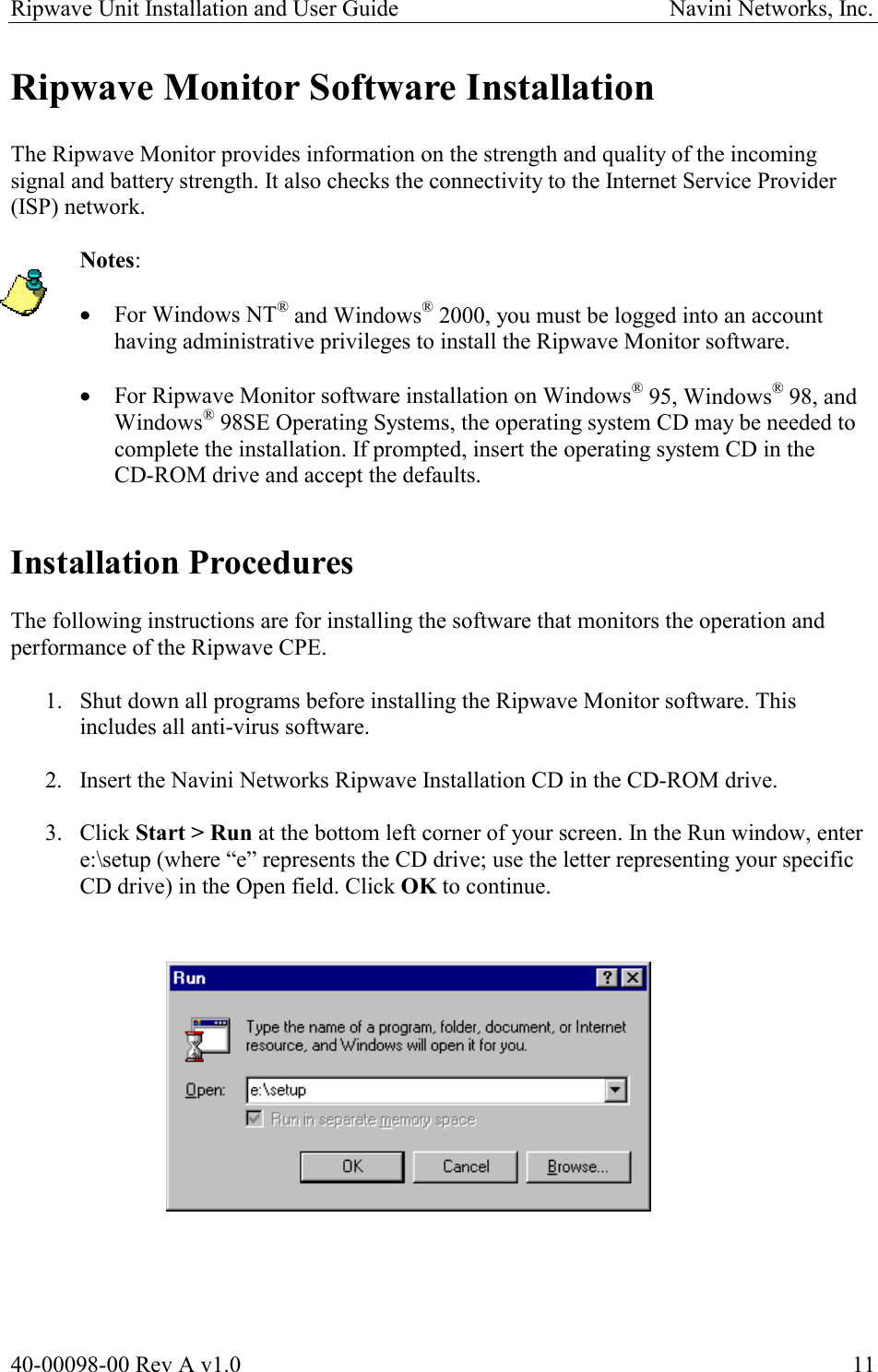 Ripwave Unit Installation and User Guide                                               Navini Networks, Inc. Ripwave Monitor Software Installation  The Ripwave Monitor provides information on the strength and quality of the incoming signal and battery strength. It also checks the connectivity to the Internet Service Provider (ISP) network.   Notes:   ·  For Windows NT® and Windows® 2000, you must be logged into an account having administrative privileges to install the Ripwave Monitor software.  ·  For Ripwave Monitor software installation on Windows® 95, Windows® 98, and Windows® 98SE Operating Systems, the operating system CD may be needed to complete the installation. If prompted, insert the operating system CD in the  CD-ROM drive and accept the defaults.   Installation Procedures  The following instructions are for installing the software that monitors the operation and performance of the Ripwave CPE.   1.  Shut down all programs before installing the Ripwave Monitor software. This includes all anti-virus software.  2.  Insert the Navini Networks Ripwave Installation CD in the CD-ROM drive.  3. Click Start &gt; Run at the bottom left corner of your screen. In the Run window, enter e:\setup (where “e” represents the CD drive; use the letter representing your specific CD drive) in the Open field. Click OK to continue.                  40-00098-00 Rev A v1.0  11 