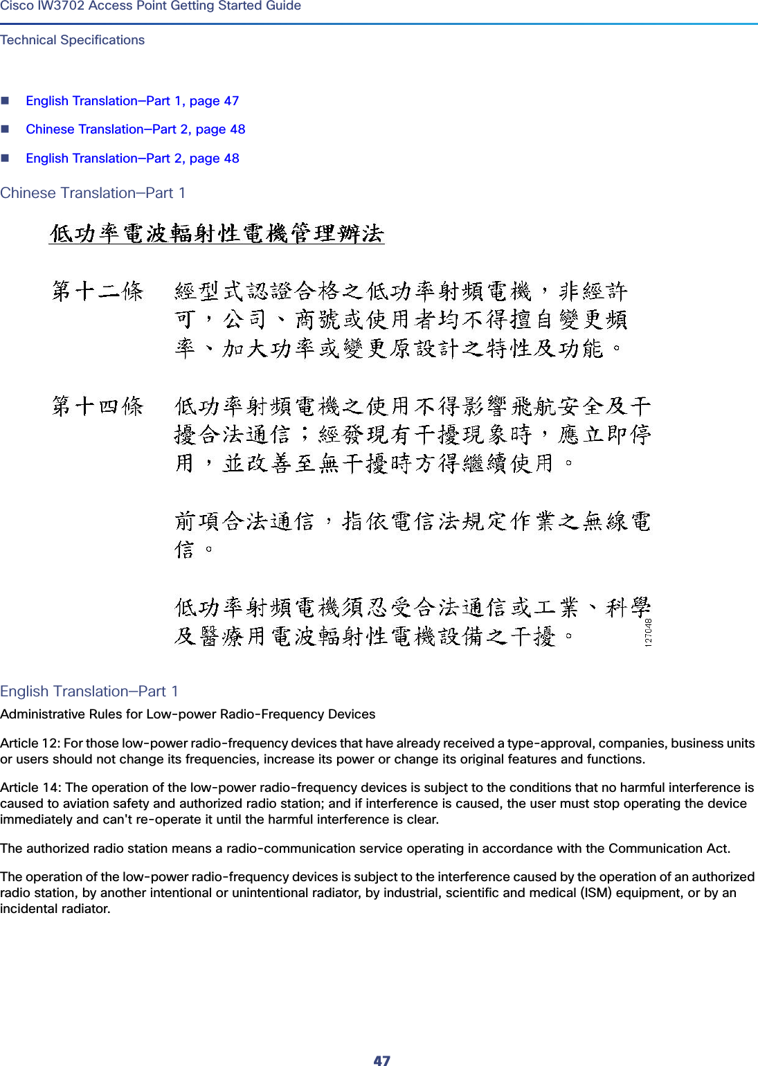 47 Cisco IW3702 Access Point Getting Started GuideTechnical SpecificationsEnglish Translation—Part 1, page 47Chinese Translation—Part 2, page 48English Translation—Part 2, page 48Chinese Translation—Part 1English Translation—Part 1Administrative Rules for Low-power Radio-Frequency DevicesArticle 12: For those low-power radio-frequency devices that have already received a type-approval, companies, business units or users should not change its frequencies, increase its power or change its original features and functions.Article 14: The operation of the low-power radio-frequency devices is subject to the conditions that no harmful interference is caused to aviation safety and authorized radio station; and if interference is caused, the user must stop operating the device immediately and can&apos;t re-operate it until the harmful interference is clear.The authorized radio station means a radio-communication service operating in accordance with the Communication Act.The operation of the low-power radio-frequency devices is subject to the interference caused by the operation of an authorized radio station, by another intentional or unintentional radiator, by industrial, scientific and medical (ISM) equipment, or by an incidental radiator.