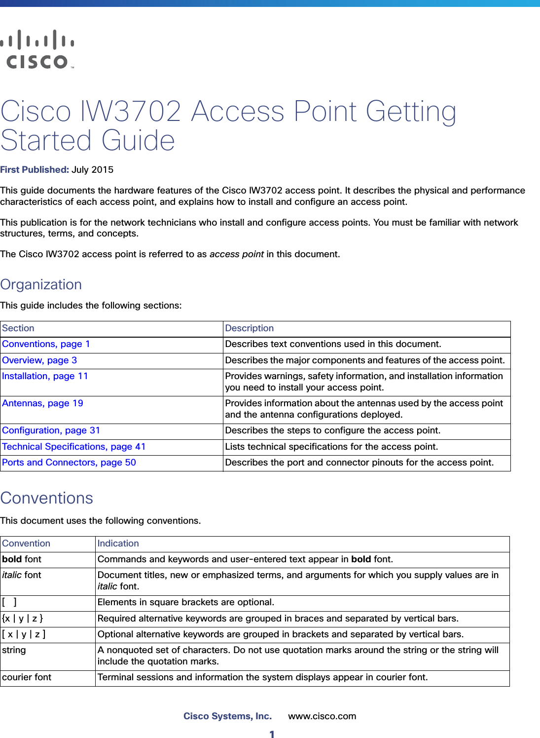 1Cisco Systems, Inc. www.cisco.comCisco IW3702 Access Point Getting Started GuideFirst Published: July 2015This guide documents the hardware features of the Cisco IW3702 access point. It describes the physical and performance characteristics of each access point, and explains how to install and configure an access point.This publication is for the network technicians who install and configure access points. You must be familiar with network structures, terms, and concepts.The Cisco IW3702 access point is referred to as access point in this document.OrganizationThis guide includes the following sections:ConventionsThis document uses the following conventions. Section DescriptionConventions, page 1 Describes text conventions used in this document.Overview, page 3 Describes the major components and features of the access point.Installation, page 11 Provides warnings, safety information, and installation information you need to install your access point.Antennas, page 19 Provides information about the antennas used by the access point and the antenna configurations deployed.Configuration, page 31 Describes the steps to configure the access point.Technical Specifications, page 41 Lists technical specifications for the access point.Ports and Connectors, page 50 Describes the port and connector pinouts for the access point.Convention Indicationbold font Commands and keywords and user-entered text appear in bold font.italic font Document titles, new or emphasized terms, and arguments for which you supply values are in italic font.[   ] Elements in square brackets are optional.{x | y | z } Required alternative keywords are grouped in braces and separated by vertical bars.[ x | y | z ] Optional alternative keywords are grouped in brackets and separated by vertical bars.string A nonquoted set of characters. Do not use quotation marks around the string or the string will include the quotation marks.courier font Terminal sessions and information the system displays appear in courier font.