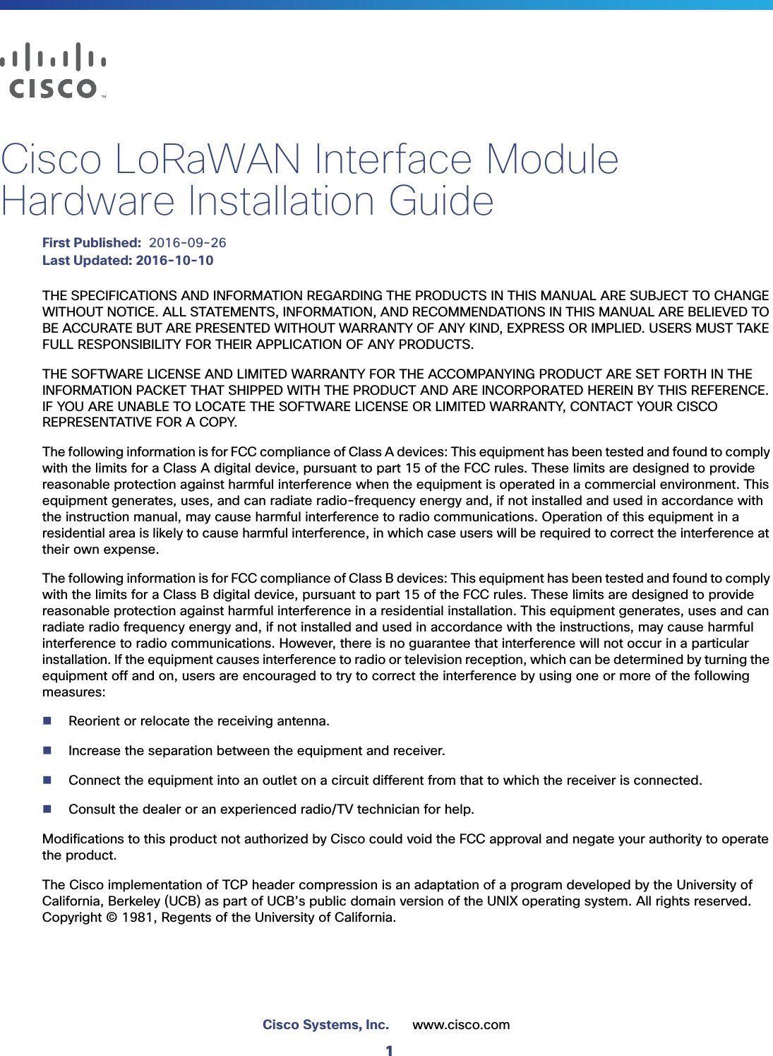 1Cisco Systems, Inc. www.cisco.com Cisco LoRaWAN Interface Module Hardware Installation GuideFirst Published:  2016-09-26Last Updated: 2016-10-10THE SPECIFICATIONS AND INFORMATION REGARDING THE PRODUCTS IN THIS MANUAL ARE SUBJECT TO CHANGE WITHOUT NOTICE. ALL STATEMENTS, INFORMATION, AND RECOMMENDATIONS IN THIS MANUAL ARE BELIEVED TO BE ACCURATE BUT ARE PRESENTED WITHOUT WARRANTY OF ANY KIND, EXPRESS OR IMPLIED. USERS MUST TAKE FULL RESPONSIBILITY FOR THEIR APPLICATION OF ANY PRODUCTS.THE SOFTWARE LICENSE AND LIMITED WARRANTY FOR THE ACCOMPANYING PRODUCT ARE SET FORTH IN THE INFORMATION PACKET THAT SHIPPED WITH THE PRODUCT AND ARE INCORPORATED HEREIN BY THIS REFERENCE. IF YOU ARE UNABLE TO LOCATE THE SOFTWARE LICENSE OR LIMITED WARRANTY, CONTACT YOUR CISCO REPRESENTATIVE FOR A COPY.The following information is for FCC compliance of Class A devices: This equipment has been tested and found to comply with the limits for a Class A digital device, pursuant to part 15 of the FCC rules. These limits are designed to provide reasonable protection against harmful interference when the equipment is operated in a commercial environment. This equipment generates, uses, and can radiate radio-frequency energy and, if not installed and used in accordance with the instruction manual, may cause harmful interference to radio communications. Operation of this equipment in a residential area is likely to cause harmful interference, in which case users will be required to correct the interference at their own expense. The following information is for FCC compliance of Class B devices: This equipment has been tested and found to comply with the limits for a Class B digital device, pursuant to part 15 of the FCC rules. These limits are designed to provide reasonable protection against harmful interference in a residential installation. This equipment generates, uses and can radiate radio frequency energy and, if not installed and used in accordance with the instructions, may cause harmful interference to radio communications. However, there is no guarantee that interference will not occur in a particular installation. If the equipment causes interference to radio or television reception, which can be determined by turning the equipment off and on, users are encouraged to try to correct the interference by using one or more of the following measures:Reorient or relocate the receiving antenna.Increase the separation between the equipment and receiver.Connect the equipment into an outlet on a circuit different from that to which the receiver is connected.Consult the dealer or an experienced radio/TV technician for help. Modifications to this product not authorized by Cisco could void the FCC approval and negate your authority to operate the product. The Cisco implementation of TCP header compression is an adaptation of a program developed by the University of California, Berkeley (UCB) as part of UCB’s public domain version of the UNIX operating system. All rights reserved. Copyright © 1981, Regents of the University of California. 