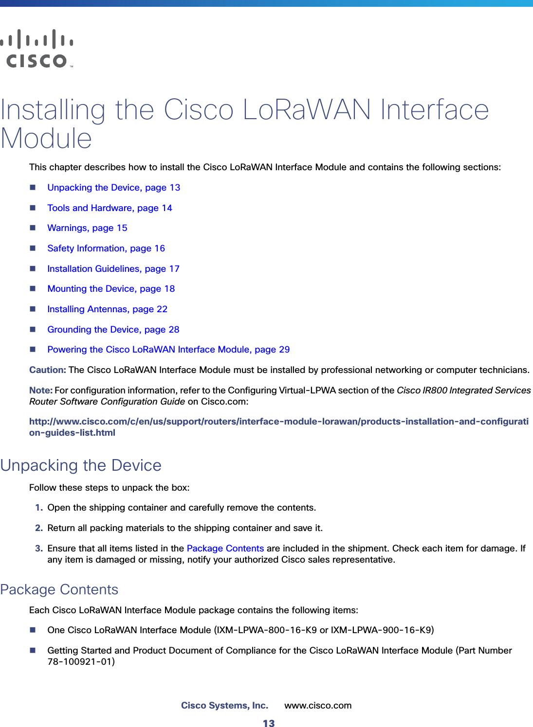 13Cisco Systems, Inc. www.cisco.com Installing the Cisco LoRaWAN Interface ModuleThis chapter describes how to install the Cisco LoRaWAN Interface Module and contains the following sections:Unpacking the Device, page 13Tools and Hardware, page 14Warnings, page 15Safety Information, page 16Installation Guidelines, page 17Mounting the Device, page 18Installing Antennas, page 22Grounding the Device, page 28Powering the Cisco LoRaWAN Interface Module, page 29Caution: The Cisco LoRaWAN Interface Module must be installed by professional networking or computer technicians.Note: For configuration information, refer to the Configuring Virtual-LPWA section of the Cisco IR800 Integrated Services Router Software Configuration Guide on Cisco.com:http://www.cisco.com/c/en/us/support/routers/interface-module-lorawan/products-installation-and-configuration-guides-list.htmlUnpacking the DeviceFollow these steps to unpack the box:1. Open the shipping container and carefully remove the contents. 2. Return all packing materials to the shipping container and save it.3. Ensure that all items listed in the Package Contents are included in the shipment. Check each item for damage. If any item is damaged or missing, notify your authorized Cisco sales representative. Package ContentsEach Cisco LoRaWAN Interface Module package contains the following items:One Cisco LoRaWAN Interface Module (IXM-LPWA-800-16-K9 or IXM-LPWA-900-16-K9)Getting Started and Product Document of Compliance for the Cisco LoRaWAN Interface Module (Part Number 78-100921-01) 