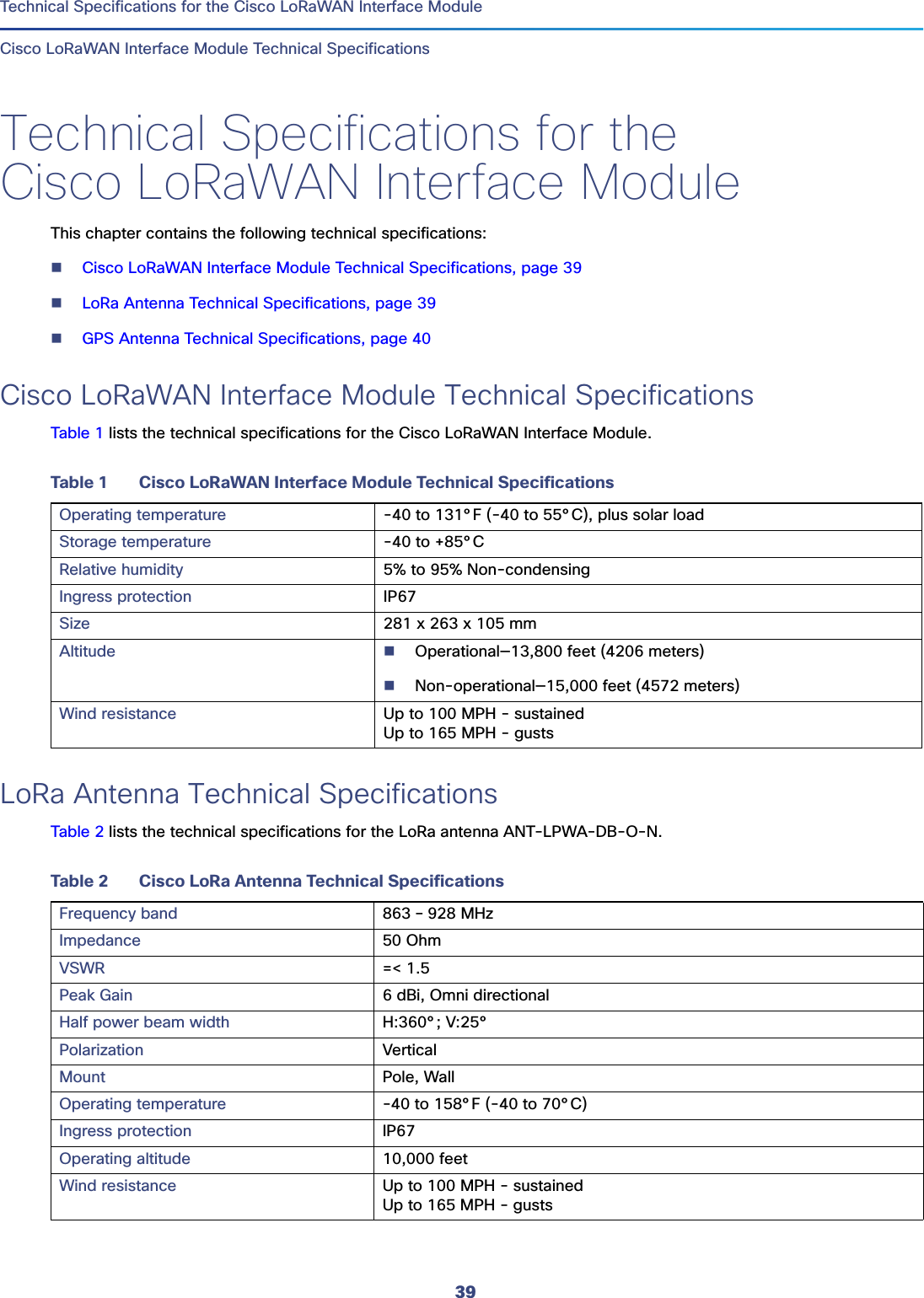 39  Technical Specifications for the Cisco LoRaWAN Interface ModuleCisco LoRaWAN Interface Module Technical SpecificationsTechnical Specifications for the Cisco LoRaWAN Interface ModuleThis chapter contains the following technical specifications:Cisco LoRaWAN Interface Module Technical Specifications, page 39LoRa Antenna Technical Specifications, page 39GPS Antenna Technical Specifications, page 40Cisco LoRaWAN Interface Module Technical SpecificationsTable 1 lists the technical specifications for the Cisco LoRaWAN Interface Module. LoRa Antenna Technical SpecificationsTable 2 lists the technical specifications for the LoRa antenna ANT-LPWA-DB-O-N. Table 1 Cisco LoRaWAN Interface Module Technical SpecificationsOperating temperature -40 to 131°F (-40 to 55°C), plus solar load Storage temperature -40 to +85°CRelative humidity 5% to 95% Non-condensingIngress protection IP67Size 281 x 263 x 105 mmAltitude Operational—13,800 feet (4206 meters)Non-operational—15,000 feet (4572 meters)Wind resistance Up to 100 MPH - sustainedUp to 165 MPH - gustsTable 2 Cisco LoRa Antenna Technical SpecificationsFrequency band 863 – 928 MHzImpedance 50 OhmVSWR =&lt; 1.5Peak Gain 6 dBi, Omni directionalHalf power beam width H:360°; V:25°Polarization VerticalMount Pole, WallOperating temperature -40 to 158°F (-40 to 70°C)Ingress protection IP67Operating altitude 10,000 feetWind resistance Up to 100 MPH - sustainedUp to 165 MPH - gusts