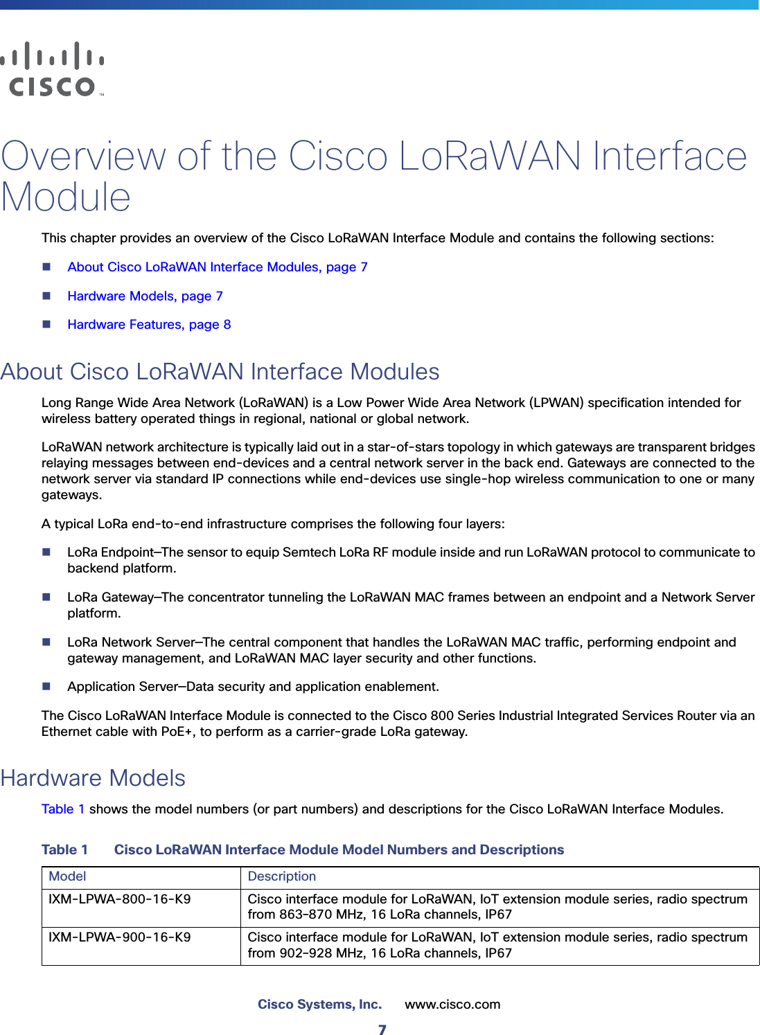 7Cisco Systems, Inc. www.cisco.com Overview of the Cisco LoRaWAN Interface ModuleThis chapter provides an overview of the Cisco LoRaWAN Interface Module and contains the following sections:About Cisco LoRaWAN Interface Modules, page 7Hardware Models, page 7Hardware Features, page 8About Cisco LoRaWAN Interface ModulesLong Range Wide Area Network (LoRaWAN) is a Low Power Wide Area Network (LPWAN) specification intended for wireless battery operated things in regional, national or global network.LoRaWAN network architecture is typically laid out in a star-of-stars topology in which gateways are transparent bridges relaying messages between end-devices and a central network server in the back end. Gateways are connected to the network server via standard IP connections while end-devices use single-hop wireless communication to one or many gateways. A typical LoRa end-to-end infrastructure comprises the following four layers:LoRa Endpoint—The sensor to equip Semtech LoRa RF module inside and run LoRaWAN protocol to communicate to backend platform.LoRa Gateway—The concentrator tunneling the LoRaWAN MAC frames between an endpoint and a Network Server platform.LoRa Network Server—The central component that handles the LoRaWAN MAC traffic, performing endpoint and gateway management, and LoRaWAN MAC layer security and other functions.Application Server—Data security and application enablement.The Cisco LoRaWAN Interface Module is connected to the Cisco 800 Series Industrial Integrated Services Router via an Ethernet cable with PoE+, to perform as a carrier-grade LoRa gateway.Hardware ModelsTable 1 shows the model numbers (or part numbers) and descriptions for the Cisco LoRaWAN Interface Modules.Table 1 Cisco LoRaWAN Interface Module Model Numbers and DescriptionsModel DescriptionIXM-LPWA-800-16-K9 Cisco interface module for LoRaWAN, IoT extension module series, radio spectrum from 863–870 MHz, 16 LoRa channels, IP67IXM-LPWA-900-16-K9 Cisco interface module for LoRaWAN, IoT extension module series, radio spectrum from 902–928 MHz, 16 LoRa channels, IP67