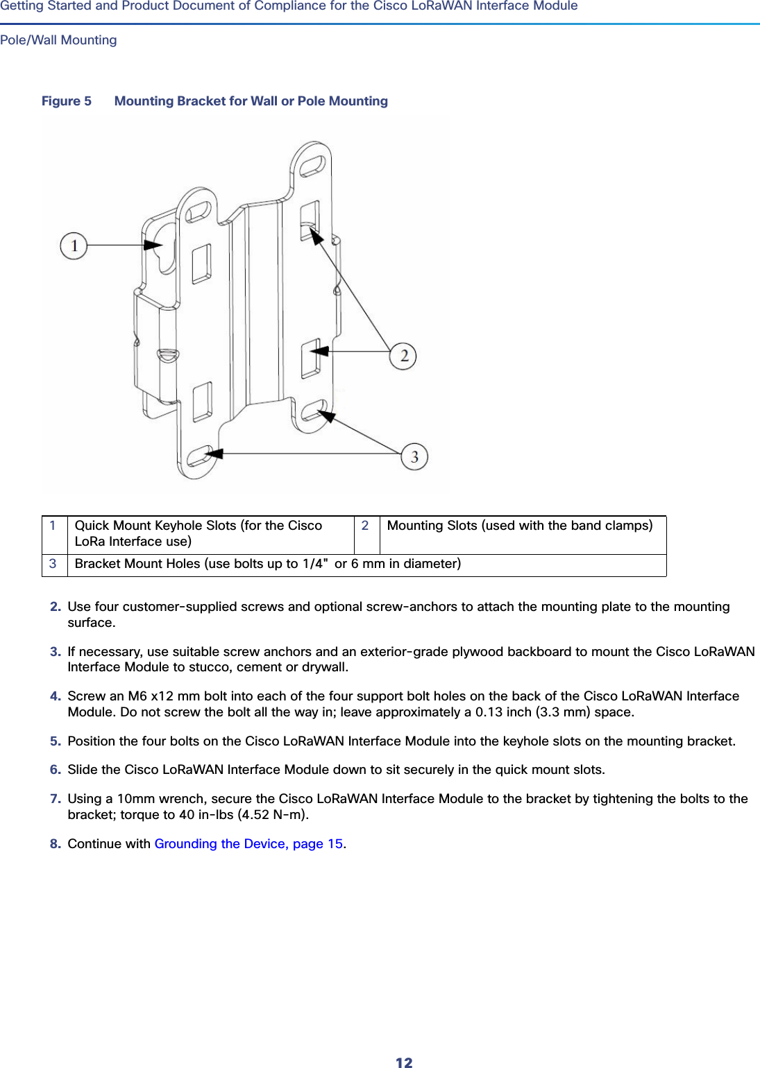 12Getting Started and Product Document of Compliance for the Cisco LoRaWAN Interface Module Pole/Wall MountingFigure 5 Mounting Bracket for Wall or Pole Mounting2. Use four customer-supplied screws and optional screw-anchors to attach the mounting plate to the mounting surface.3. If necessary, use suitable screw anchors and an exterior-grade plywood backboard to mount the Cisco LoRaWAN Interface Module to stucco, cement or drywall.4. Screw an M6 x12 mm bolt into each of the four support bolt holes on the back of the Cisco LoRaWAN Interface Module. Do not screw the bolt all the way in; leave approximately a 0.13 inch (3.3 mm) space.5. Position the four bolts on the Cisco LoRaWAN Interface Module into the keyhole slots on the mounting bracket. 6. Slide the Cisco LoRaWAN Interface Module down to sit securely in the quick mount slots.7. Using a 10mm wrench, secure the Cisco LoRaWAN Interface Module to the bracket by tightening the bolts to the bracket; torque to 40 in-lbs (4.52 N-m).8. Continue with Grounding the Device, page 15. 1Quick Mount Keyhole Slots (for the Cisco LoRa Interface use)2Mounting Slots (used with the band clamps)3Bracket Mount Holes (use bolts up to 1/4&quot; or 6 mm in diameter)