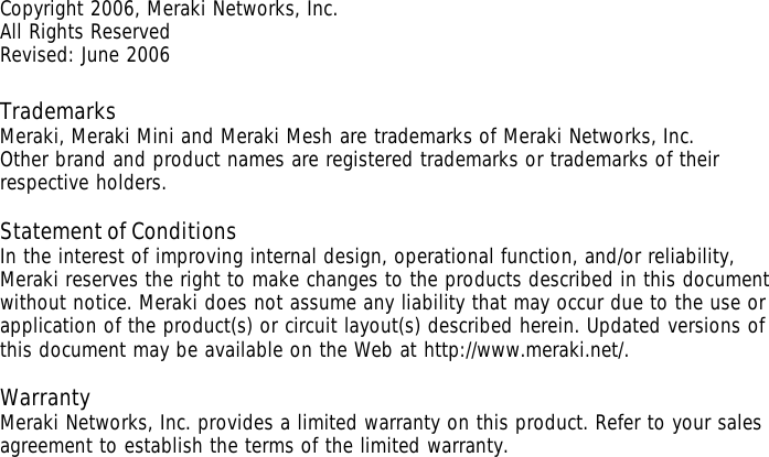 Copyright 2006, Meraki Networks, Inc. All Rights Reserved Revised: June 2006  Trademarks  Meraki, Meraki Mini and Meraki Mesh are trademarks of Meraki Networks, Inc.  Other brand and product names are registered trademarks or trademarks of their respective holders.   Statement of Conditions  In the interest of improving internal design, operational function, and/or reliability, Meraki reserves the right to make changes to the products described in this document without notice. Meraki does not assume any liability that may occur due to the use or application of the product(s) or circuit layout(s) described herein. Updated versions of this document may be available on the Web at http://www.meraki.net/.  Warranty Meraki Networks, Inc. provides a limited warranty on this product. Refer to your sales agreement to establish the terms of the limited warranty.    