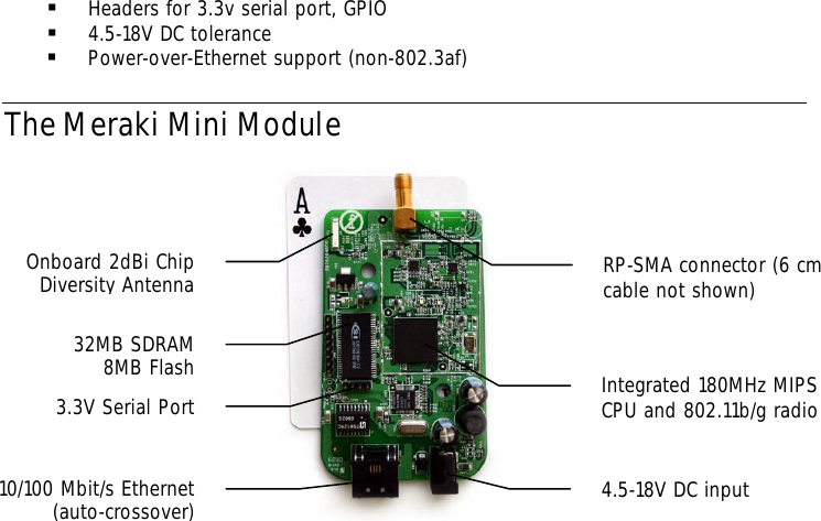 § Headers for 3.3v serial port, GPIO  § 4.5-18V DC tolerance § Power-over-Ethernet support (non-802.3af) The Meraki Mini Module             Integrated 180MHz MIPS CPU and 802.11b/g radio 4.5-18V DC input RP-SMA connector (6 cm cable not shown) 32MB SDRAM 8MB Flash 3.3V Serial Port 10/100 Mbit/s Ethernet (auto-crossover) Onboard 2dBi Chip Diversity Antenna 