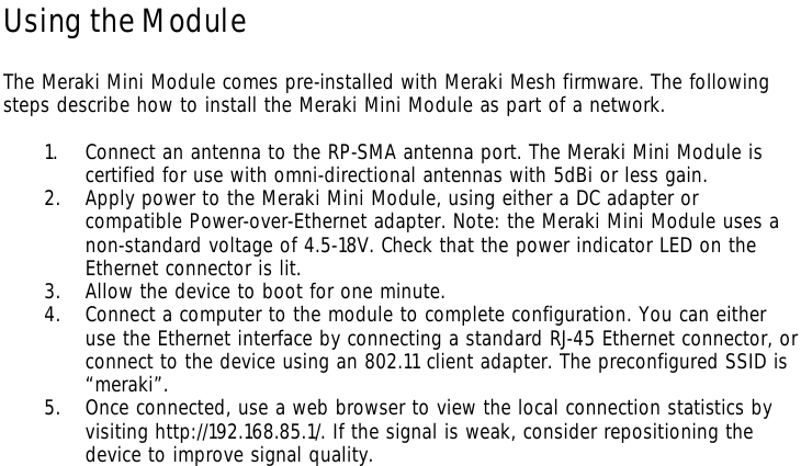 Using the Module  The Meraki Mini Module comes pre-installed with Meraki Mesh firmware. The following steps describe how to install the Meraki Mini Module as part of a network.  1. Connect an antenna to the RP-SMA antenna port. The Meraki Mini Module is certified for use with omni-directional antennas with 5dBi or less gain.  2. Apply power to the Meraki Mini Module, using either a DC adapter or compatible Power-over-Ethernet adapter. Note: the Meraki Mini Module uses a non-standard voltage of 4.5-18V. Check that the power indicator LED on the Ethernet connector is lit. 3. Allow the device to boot for one minute. 4. Connect a computer to the module to complete configuration. You can either use the Ethernet interface by connecting a standard RJ-45 Ethernet connector, or connect to the device using an 802.11 client adapter. The preconfigured SSID is “meraki”.  5. Once connected, use a web browser to view the local connection statistics by visiting http://192.168.85.1/. If the signal is weak, consider repositioning the device to improve signal quality.  