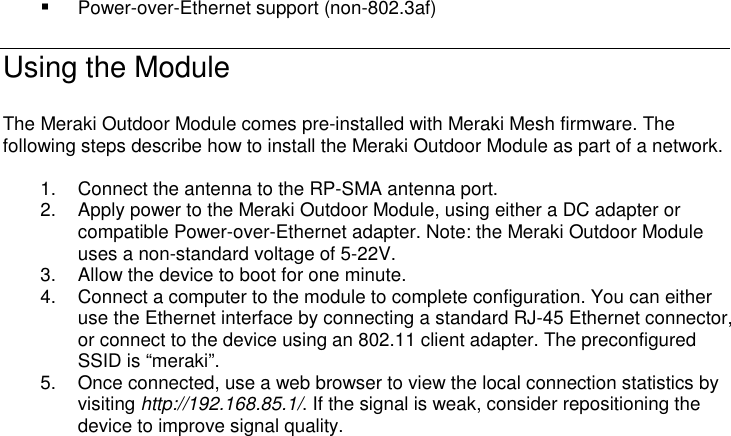  Power-over-Ethernet support (non-802.3af) Using the Module  The Meraki Outdoor Module comes pre-installed with Meraki Mesh firmware. The following steps describe how to install the Meraki Outdoor Module as part of a network.  1.  Connect the antenna to the RP-SMA antenna port.  2.  Apply power to the Meraki Outdoor Module, using either a DC adapter or compatible Power-over-Ethernet adapter. Note: the Meraki Outdoor Module uses a non-standard voltage of 5-22V.  3.  Allow the device to boot for one minute. 4.  Connect a computer to the module to complete configuration. You can either use the Ethernet interface by connecting a standard RJ-45 Ethernet connector, or connect to the device using an 802.11 client adapter. The preconfigured SSID is “meraki”.  5.  Once connected, use a web browser to view the local connection statistics by visiting http://192.168.85.1/. If the signal is weak, consider repositioning the device to improve signal quality.  